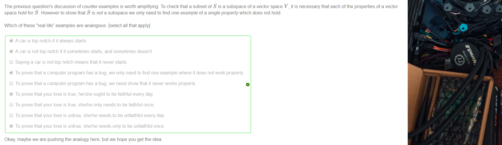 Machine generated alternative text:
The previous question's discussion of counter-examples is worth amplifying. To check that a subset of S is a subspace of a vector space V, it is necessary that each of the properties of a vector 
space hold for S However to show that S is not a subspace we only need to find one example of a single property which does not hold. 
Which of these "real life" examples are analogous: [select all that apply] 
A car is top notch if it always starts 
A car is not top notch if it sometimes and sometimes doesn't 
Cl Saying a car is not top notch means that it never starts. 
To prove that a computer program has a bug, we only need to find one example where it does not work properly 
Cl To prove that a computer program has a bug, we need show that it never works properly 
To prove that your love is true, he/she ought to be faithful every day 
Cl To prove that your love is true, she/he only needs to be faithful once. 
Cl To prove that your love is untrue, she/he needs to be unfaithful every day 
To prove that your love is untrue, she/he needs only to be unfaithful once. 
Okay maybe we are pushing the analogy here, but we hope you get the idea 