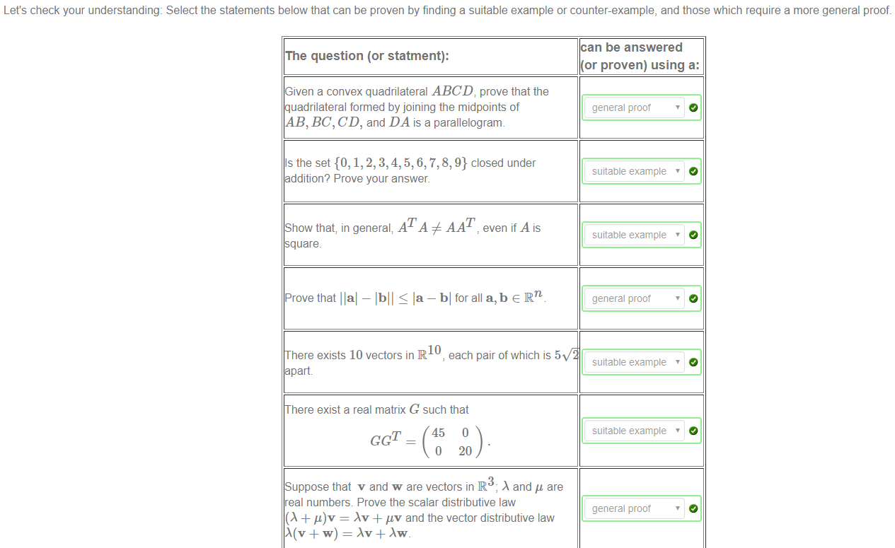 Machine generated alternative text:
Let's check your understanding: Select the statements below that can be proven by finding a suitable example or counter-example, and those which require a more general proof. 
The question (or statment): 
Given a convex quadrilateral ABCD; prove that the 
uadrilateral formed by joining the midpoints of 
AB, BC, CD, and DA is a parallelogram. 
Is the set {O, 1, 2, 3, 4, 5, 6, 7, 8, 9} closed under 
dditlon? Prove your answer. 
Show that, in general; ATA # AAT even if A is 
uare_ 
Prove that llal — lbll la — bl for all a, b e IRn 
10 
here exists 10 vectors in R , each pair of which is 5 
part 
here exist a real matrix G such that 
GCT _ 45 0 
0 20 
Suppose that v and w are vectors in IR3- and are 
real numbers Prove the scalar distributive law 
(A + = + uv and the vector distributive law 
can be answered 
(or proven) using a: 
general proof 
suitable example 
suitable example 
general proof 
suitable example 
suitable example 
general proof 