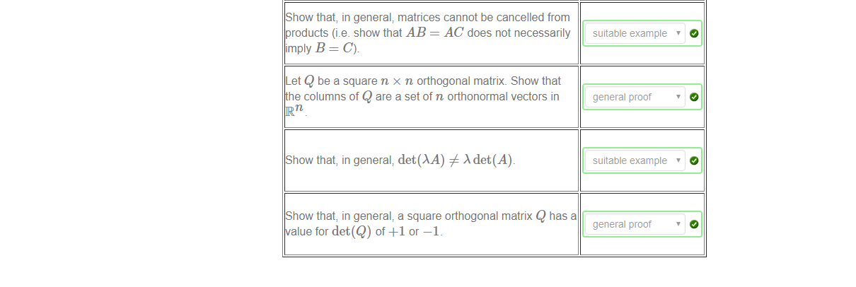 Machine generated alternative text:
Show that, in general; matrices cannot be cancelled from 
products (i.e. show that AB = AC does not necessarily 
imply B = C). 
Let Q be a square n x n orthogonal matrix. Show that 
e columns of Q are a set of n orthonormal vectors in 
Show that, in general; det(AA) # det(A). 
Show that, in general; a square orthogonal matrix Q has a 
alue for det(Q) of +1 or —1 _ 
suitable example ' 
general proof 
suitable example 
general proof 