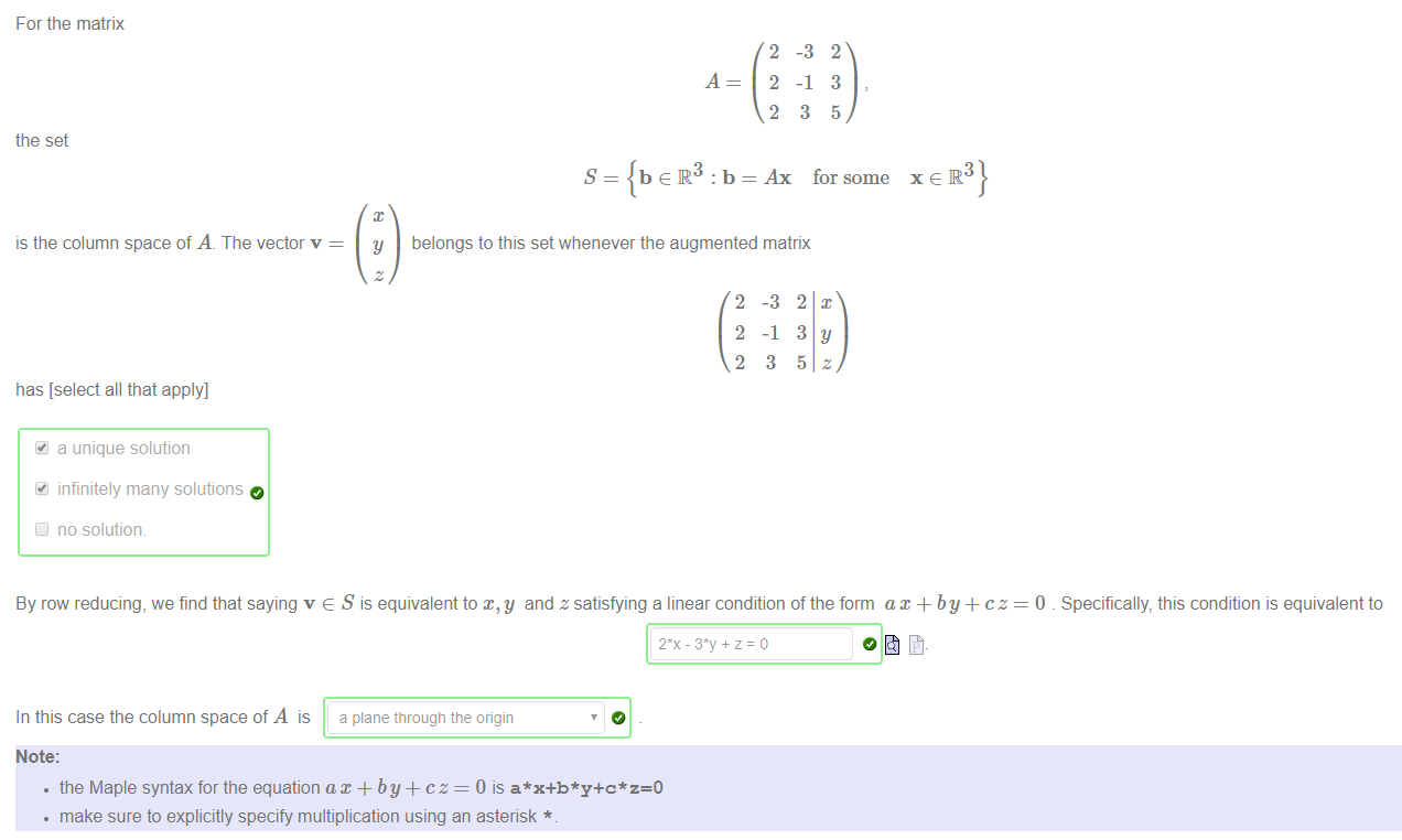 For the matrix 
the set 
is the column space of A. The vector v 
has [select all that apply] 
a unique solution 
infinitely many solutions 
Cl no solution. 
A 
2 
2 
2 
-3 
-1 
3 
2 
3 
5 
S 
b e R : b = Ax for some 
y 
belongs to this set whenever the augmented matrix 
2 
2 
2 
-3 
-1 
3 
By row reducing, we find that saying v e S is equivalent to and z satisfying a linear condition of the form ax + by + cz 
In this case the column space of A is a plane tnrougn tne origin 
Note: 
• the Maple syntax for the equation ax + by + cz = 0 is 
• make sure to explicitly specify multiplication using an asterisk * 
0 _ Specifically, this condition is equivalent to 