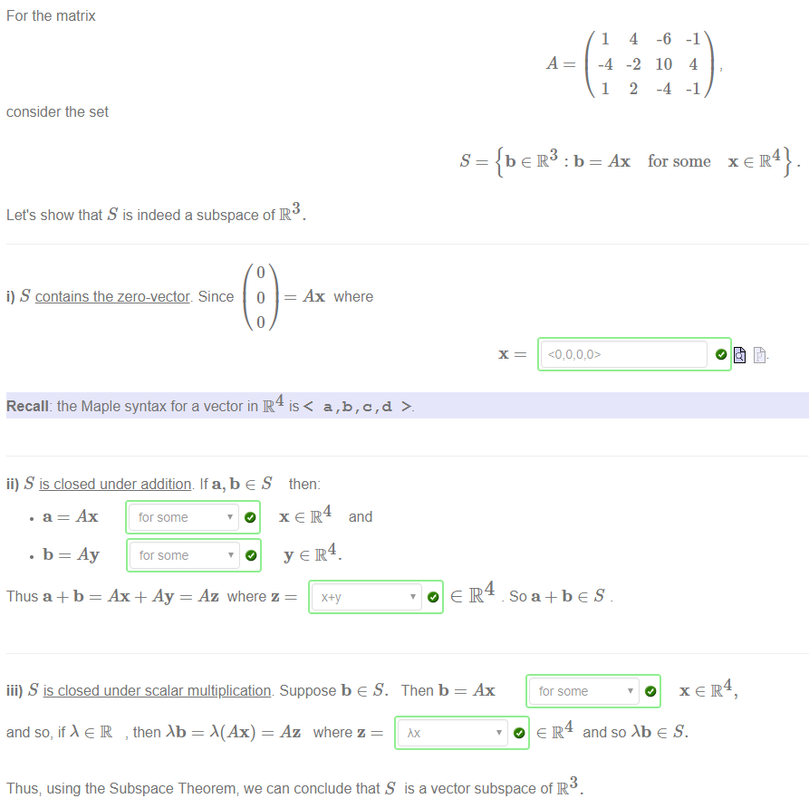 Machine generated alternative text:
For the matrix 
consider the set 
s 
: b = Ax 
3 
Let's show that S is indeed a subspace of R 
1 
-4 
1 
So a + b e S 
tor some 
4 
-2 
2 
-6 
10 
-4 
-1 
4 
-1 
for some 
i) S contains the zero-vector. Since 
Recall: the Maple syntax for a vector in R 
ii) S is closed under addition If a, b e S 
Ax where 
is< a,b,c,d 
then: 
• a = Ax tor some 
. b = Ay 
tor some 
O x e IR and 
4 
O y €zlR 
Thus a + b = Ax + Ay = Az where z 
iii) S is closed under scalar multiplication Suppose b e S. 
and so, if * e R , then = M Ax) = Az where z 
o e IR4 
Then b = Ax 
Rx 
xeR4} 
4 
O x e IR, 
O e IR and so Abe S. 
3 
Thus; using the Subspace Theorem; we can conclude that S is a vector subspace of R 