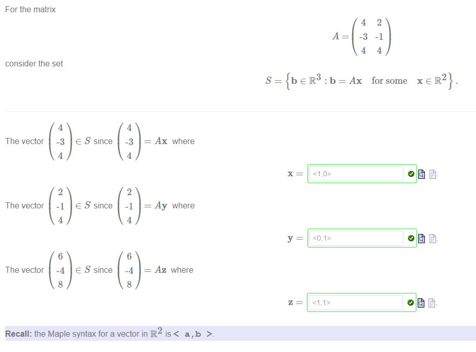 Machine generated alternative text:
For the matrix 
consider the set 
A 
4 
-3 
4 
2 
-1 
4 
The vector 
The vector 
The vector 
4 
-3 
4 
2 
-1 
4 
6 
-4 
8 
e S since 
e S since 
e S since 
4 
-3 
4 
2 
-1 
4 
6 
-4 
8 
s 
Ax where 
Ay where 
Az where 
Ax for some 
xeR2} 
Recall: the Maple syntax for a vector in R 
is< a,b 