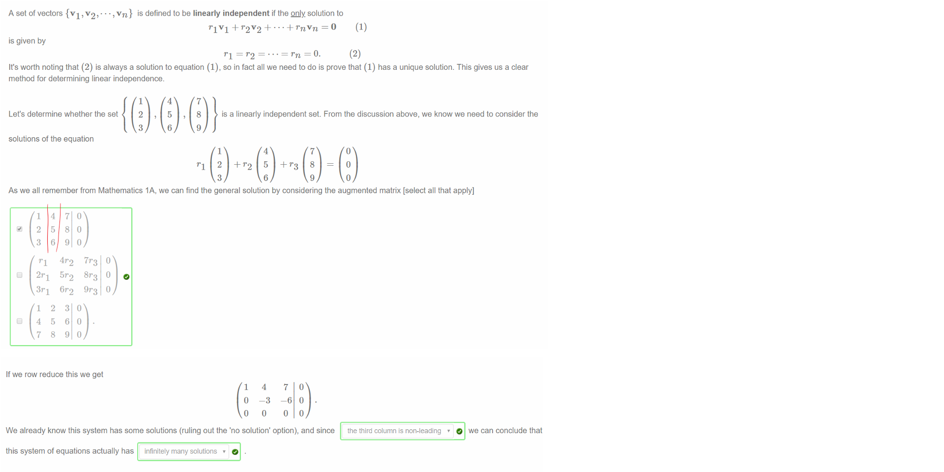 Untitled picture.png Machine generated alternative text:
A set of vectors {VI, , vn} is defined to be linearly independent if the QDJy. solution to 
(1) 
r IVI + r 2V2 = O 
is given by 
—o. 
(2) 
It's worth noting that (2) is always a solution to equation (1), so in fact all we need to do is prove that (1) has a unique solution. This gives us a clear 
method for determining linear independence. 
Let's determine whether the set 
solutions of the equation 
1 
2 
3 
4 
5 
6 
7 
8 
9 
is a linearly independent set. From the discussion above, we know we need to consider the 
1 
3 
4 
6 
7 
9 
As we all remember from Mathematics IA, we can find the general solution by considering the augmented matrix [select all that apply] 
1 
2 
3 
3r1 
1 
4 
7 
4 
5 
6 
2 
5 
8 
9r3 
3 
6 
9 

Untitled picture.png Machine generated alternative text:
If we row reduce this we get 
1 
o 
o 
4 
—3 
o 
7 
—6 
o 
o 
We already know this system has some solutions (ruling out the 'no solution' option), and since 
this system of equations actually has infinitely many solutions 
Thus: 
r.3 = 0, and so the set is linearly independent 
C) the only solution is rl = r 2 
@ there will be non-zero solutions, and so the set is not linearly independent. 
O we can conclude that 
the third column is non-leading 
Ink Drawings
Ink Drawings
