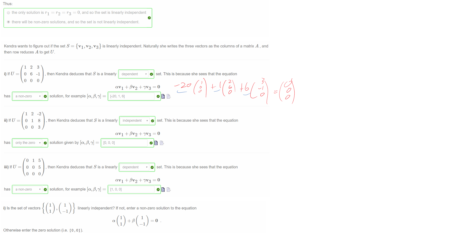 Untitled picture.png Machine generated alternative text:
If we row reduce this we get 
1 
o 
o 
4 
—3 
o 
7 
—6 
o 
o 
We already know this system has some solutions (ruling out the 'no solution' option), and since 
this system of equations actually has infinitely many solutions 
Thus: 
r.3 = 0, and so the set is linearly independent 
C) the only solution is rl = r 2 
@ there will be non-zero solutions, and so the set is not linearly independent. 
O we can conclude that 
the third column is non-leading 

Untitled picture.png Machine generated alternative text:
Kendra wants to figure out if the set S 
then row reduces A to get U. 
3 
{VI , v2, v3} is linearly independent. Naturally she writes the three vectors as the columns of a matrix A , and 
-I 
-2 
8 
3 
5 
5 
, then Kendra deduces that S is a linearly dependent 
O set. This is because she sees that the equation 
OVI + ßV2 + = O 
has a non-zero 
ii) If U 
has only the zero 
iii) If U 
has a non-zero 
0 solution, for example 
[-20, 1, 6] 
, then Kendra deduces that S is a linearly independent 
0 set. This is because she sees that the equation 
avi + ßV2 + IV3 = O 
0 solution given by [0' P' 
, then Kendra deduces that S is a linearly dependent 
0 set. This is because she sees that the equation 
avi + ßV2 + IV3 = O 
0 solution, for example 

Untitled picture.png Machine generated alternative text:
i) Is the set of vectors 
linearly independent? If not, enter a non-zero solution to the equation 
Otherwise enter the zero solution (i.e. [0 , 0] ). 
[0,0] 
ii) Is the set of vectors 
Otherwise enter the zero solution (i.e. [0 , o , 0] ). 
linearly independent? If not, enter a non-zero solution to the equation 
1 
Ink Drawings
Ink Drawings
Ink Drawings
Ink Drawings
Ink Drawings
Ink Drawings
Ink Drawings
Ink Drawings
Ink Drawings
￼￼
￼￼￼￼
Ink Drawings
Ink Drawings
Ink Drawings
￼
￼
