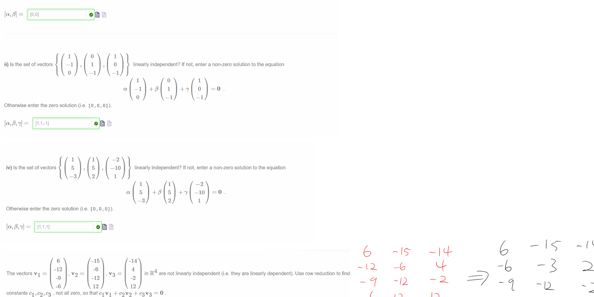 Untitled picture.png Machine generated alternative text:
i) Is the set of vectors 
linearly independent? If not, enter a non-zero solution to the equation 
Otherwise enter the zero solution (i.e. [0 , 0] ). 
[0,0] 
ii) Is the set of vectors 
Otherwise enter the zero solution (i.e. [0 , o , 0] ). 
linearly independent? If not, enter a non-zero solution to the equation 
1 

Untitled picture.png Machine generated alternative text:
iv) Is the set of vectors 
-10 
linearly independent? If not, enter a non-zero solution to the equation 
5 
5 
—10 
Otherwise enter the zero solution (i.e. [0 , o , 0] ). 

Untitled picture.png Machine generated alternative text:
The vectors VI 
6 
-12 
-9 
-6 
-15 
-6 
-12 
12 
4 
ink are not linearly independent (i.e. they are linearly dependent). Use row reduction to find 
-2 
12 
constants , not all zero, so that CIVI + 02 v '2 + c3v3 = O 
An example of such is 
We can convert such a linear relation into forms that express one of the vectors in terms of the others. Examples of such relationships between the vectors 
are: 
• VI ¯ 
￼￼￼
￼￼￼￼￼￼￼￼￼￼￼
￼￼
Ink Drawings
Ink Drawings
Ink Drawings
Ink Drawings
Ink Drawings
Ink Drawings
Ink Drawings
Ink Drawings
Ink Drawings
￼
