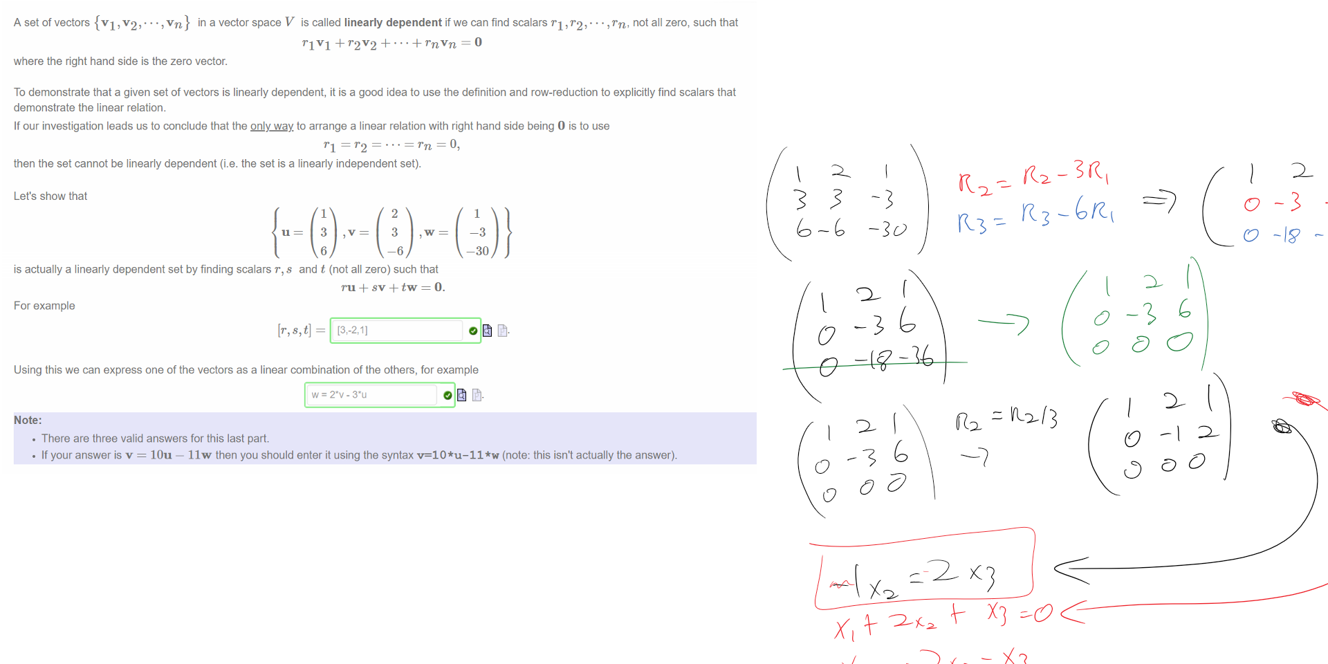 Untitled picture.png Machine generated alternative text:
A set of vectors {VI, v2,. in a vector space V is called linearly dependent if we can find scalars , 0, ,rn, not all zero, such that 
rlV1 + 
where the right hand side is the zero vector. 
To demonstrate that a given set of vectors is linearly dependent, it is a good idea to use the definition and row-reduction to explicitly find scalars that 
demonstrate the linear relation. 
If our investigation leads us to conclude that the QLly way. to arrange a linear relation with right hand side being O is to use 
then the set cannot be linearly dependent (i.e. the set is a linearly independent set). 
Let's show that 
u 
1 
3 
6 
2 
3 
-6 
1 
-3 
—30 
is actually a linearly dependent set by finding scalars r, s and t (not all zero) such that 
For example 
Using this we can express one of the vectors as a linear combination of the others, for example 
Note: 
• There are three valid answers for this last part. 
• If your answer is v = 10u — 11 w then you should enter it using the syntax v=10*u-11*w (note: this isn't actually the answer). 
















Ink Drawings
Ink Drawings
Ink Drawings
Ink Drawings
Ink Drawings
Ink Drawings
Ink Drawings
Ink Drawings
Ink Drawings
Ink Drawings
Ink Drawings
Ink Drawings

Ink Drawings
Ink Drawings
Ink Drawings
Ink Drawings
Ink Drawings
Ink Drawings
￼￼￼￼
Ink Drawings
Ink Drawings
Ink Drawings
￼
￼
￼￼￼
￼￼￼￼￼￼￼
￼
￼
￼
￼
￼
￼
￼
￼
￼￼
￼
￼
￼
￼￼￼￼￼￼
￼
￼
￼￼
￼
￼
￼￼￼￼
￼
