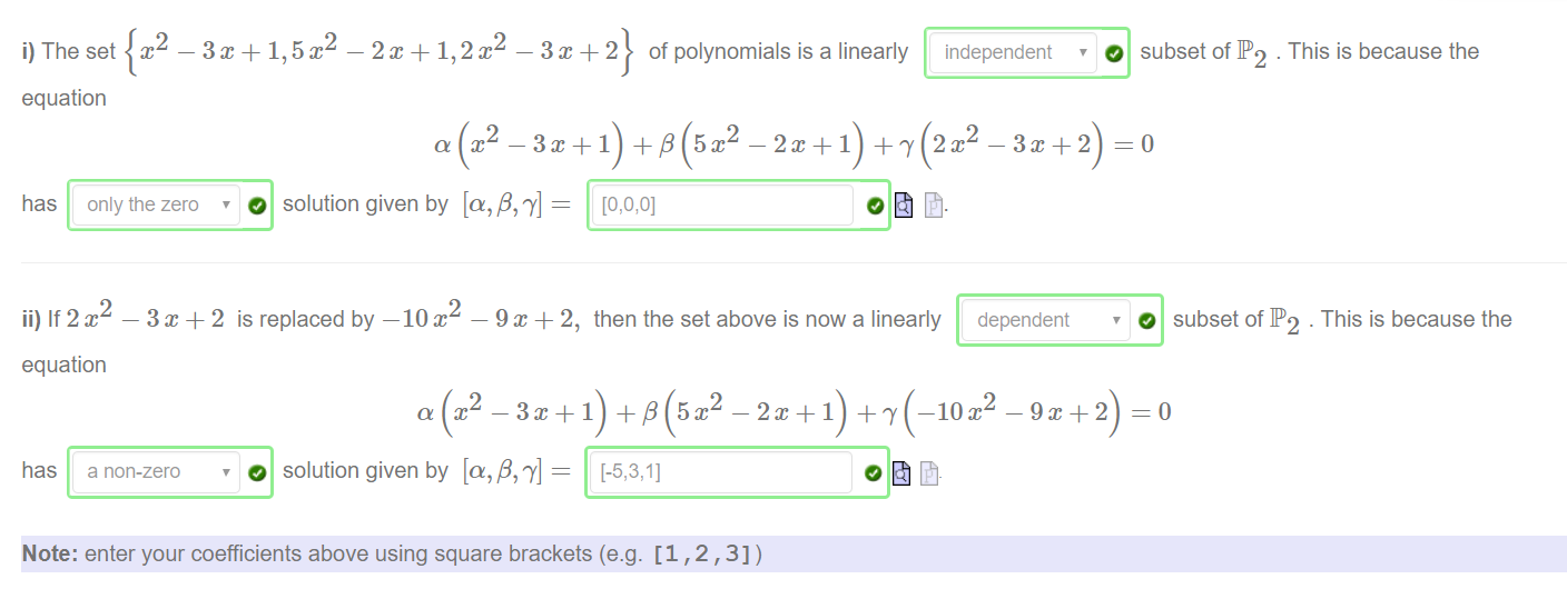 Machine generated alternative text:
i) The set 
-3m + 1,5x2 -2m + 1,2x2 
equation 
3 x 2 of polynomials is a linearly 
— 3m + 1) -F 13 ( 5 p — 1) 
O subset of IP2 . This is because the 
independent 
has only the zero 
2 
ii) If 2m 
equation 
has a non-zero 
O solution given by [a,ß, 7'] 
is replaced by —IOC — 9T+ 2, then the set above is now a linearly dependent 
0 subset of IP2 . This is because the 
2 
O solution given by [a,ß, 7'] 
Note: enter your coefficients above using square brackets (e.g. [1 , 2 
2 
_ 2 x+l —10m 
,3]) 