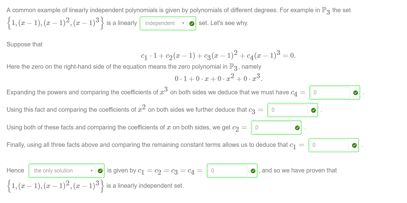 Machine generated alternative text:
A common example of linearly independent polynomials is given by polynomials of different degrees. For example in IP3 the set 
3 
is a linearly independent 
O set. Let's see why. 
Suppose that 
Cl 1) + % (X + C4(x 
Here the zero on the right-hand side of the equation means the zero polynomial in IP3, namely 
3 
—o. 
Expanding the powers and comparing the coefficients of x on both sides we deduce that we must have c4 
Using this fact and comparing the coefficients of x on both sides we further deduce that c3 — 
0 
Using both of these facts and comparing the coefficients of on both sides, we get c2 
Finally, using all three facts above and comparing the remaining constant terms allows us to deduce that Cl — 
0 
Hence the only solution 
O is given by Cl = = = c4 
3 
is a linearly independent set. 
0 
O , and so we have proven that 