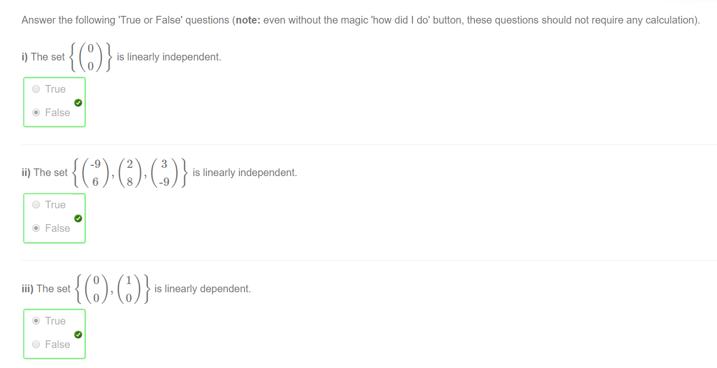 Machine generated alternative text:
Answer the following 'True or False' questions (note: even without the magic 'how did I do' button, these questions should not require any calculation). 
i) The set 
O True 
@ False 
is linearly independent. 
ii) The set 
is linearly independent. 
O True 
@ False 
iii) The set 
is linearly dependent. 
@ True 
O 
False 