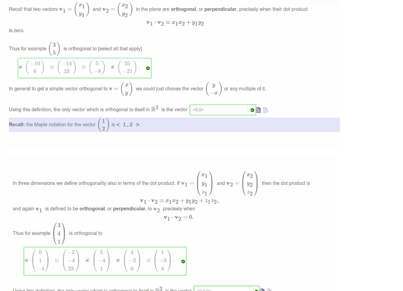 Untitled picture.png Machine generated alternative text:
Recall that two vectors VI — 
IS zero. 
3 
and v 2 ¯ 
in the plane are orthogonal, or perpendicular, precisely when their dot product 
VI +YIY2 
Thus for example 
is orthogonal to [select all that apply] 
5 
-10 
6 
¯ 14 
23 
5 
-8 
35 
-21 
In general to get a simple vector orthogonal to v 
we could just choose the vector 
or any multiple of it. 
Using this definition, the only vector which is orthogonal to itself in IR2 is the vector 
1 
Recall: the Maple notation for the vector 
2 

Untitled picture.png Machine generated alternative text:
In three dimensions we define orthogonality also in terms of the dot product. If VI — 
and v'2 
then the dot product is 
VI + YlY2 + ZIZ2, 
and again VI is defined to be orthogonal, or perpendicular, to v2 precisely when 
Thus for example 
4 
is orthogonal to 
23 
Using this definition, the only vector which is orthogonal to itself in IR3 is the vector 
Recall: the Maple notation for the vector 2 is < 1 , 2 , 3 >. 

