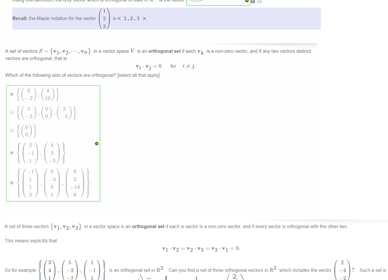 Untitled picture.png Machine generated alternative text:
In three dimensions we define orthogonality also in terms of the dot product. If VI — 
and v'2 
then the dot product is 
VI + YlY2 + ZIZ2, 
and again VI is defined to be orthogonal, or perpendicular, to v2 precisely when 
Thus for example 
4 
is orthogonal to 
23 
Using this definition, the only vector which is orthogonal to itself in IR3 is the vector 
Recall: the Maple notation for the vector 2 is < 1 , 2 , 3 >. 

Untitled picture.png Machine generated alternative text:
A set of vectors S {VI v 2' 
vectors are orthogonal, that is 
in a vector space V is an orthogonal set if each v 
for 'i j. 
is a non-zero vector, and if any two vectors distinct 
Which of the following sets of vectors are orthogonal? [select all that apply] 
10 
¯ 14 

Untitled picture.png Machine generated alternative text:
A setof three vectors {VI, v2,v3} in a vector space is an orthogonal set if each is vector is a non-zero vector; and if every vector is orthogonal with the other two. 
This means explicitly that 
5 
-2 
So for example 
Note: 
3 
4 
1 
1 
—1 
1 
is an orthogonal set in R 
Can you find a set of three orthogonal vectors in R 
which includes the vector 
2 
-2 
Such a set is 
• express your set of vectors using the Maple notation 
• don't forget to include< 2, -4, -2 > in your set 
Hint: Once you have one vector orthogonal to 
2 
—4 
—2 
you can use the cross product to find a third. 
￼￼￼￼￼￼￼
