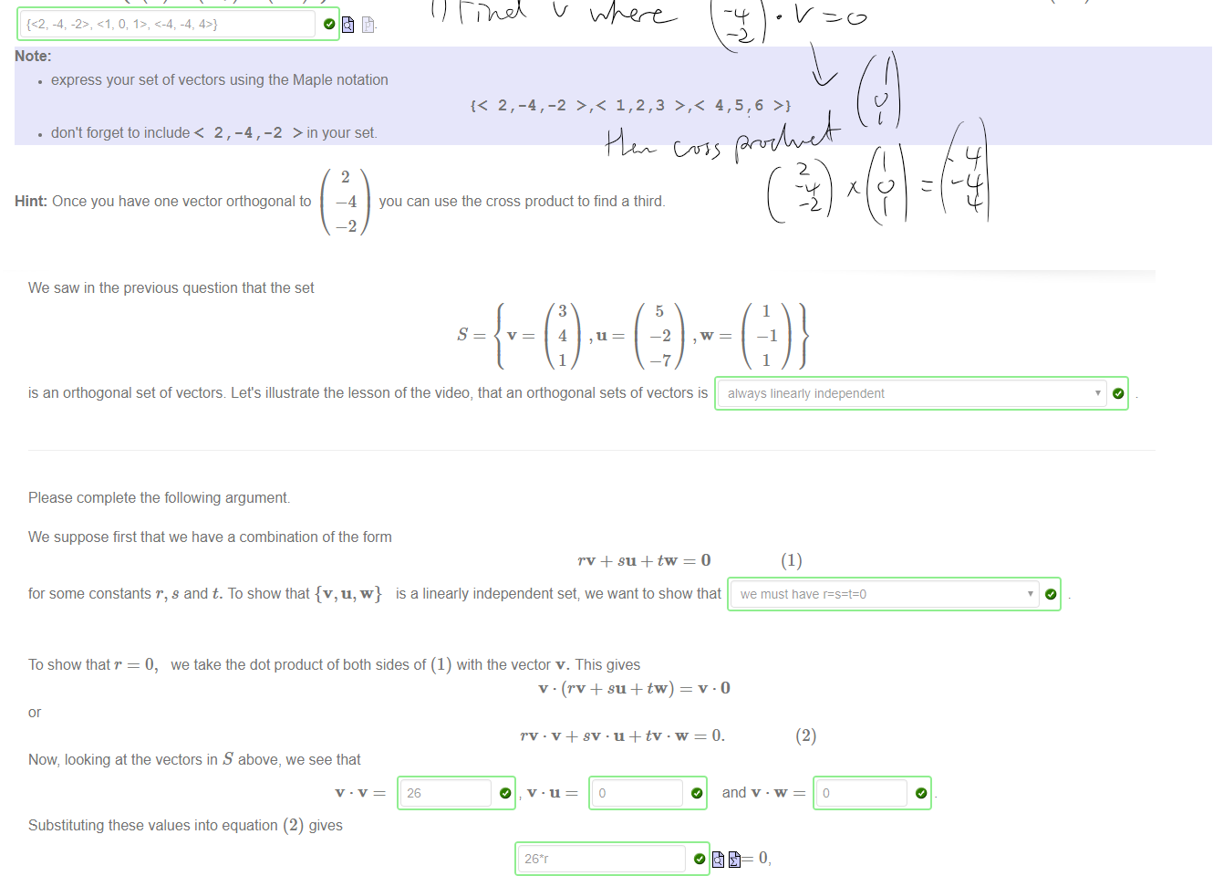 Untitled picture.png Machine generated alternative text:
A setof three vectors {VI, v2,v3} in a vector space is an orthogonal set if each is vector is a non-zero vector; and if every vector is orthogonal with the other two. 
This means explicitly that 
5 
-2 
So for example 
Note: 
3 
4 
1 
1 
—1 
1 
is an orthogonal set in R 
Can you find a set of three orthogonal vectors in R 
which includes the vector 
2 
-2 
Such a set is 
• express your set of vectors using the Maple notation 
• don't forget to include< 2, -4, -2 > in your set 
Hint: Once you have one vector orthogonal to 
2 
—4 
—2 
you can use the cross product to find a third. 

Untitled picture.png Machine generated alternative text:
We saw in the previous question that the set 
3 
4 
1 
5 
is an orthogonal set of vectors Let's illustrate the lesson of the video, that an orthogonal sets of vectors is 
Please complete the following argument 
We suppose first that we have a combination of the form 
for some constants r, s and t. To show that {v, u, w} is a linearly independent set; we want to show that 
To show that r = 0, we take the dot product of both sides of (1) with the vector v. This gives 
1 
—1 
1 
always linearly independent 
(1) 
we must nave 
(2) 
Now, looking at the vectors in S above, we see that 
26 
Substituting these values into equation (2) gives 
from which we easily deduce that r must equal (b 
Employing exactly the same reasoning, we deduce that we must have s 
So; since r = 0, s = = Ois tne only solution 
O and v w 
O and t 
we conclude that {v, 
IS a 
linearly independent set 
Ink Drawings
Ink Drawings
 
Ink Drawings
Ink Drawings
Ink Drawings
￼
￼
￼￼￼￼￼
￼￼￼￼￼￼￼
￼￼￼
￼￼￼￼
