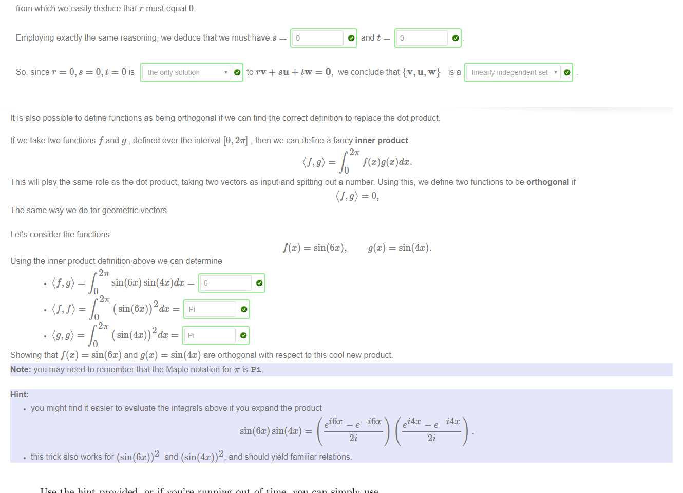 Untitled picture.png Machine generated alternative text:
We saw in the previous question that the set 
3 
4 
1 
5 
is an orthogonal set of vectors Let's illustrate the lesson of the video, that an orthogonal sets of vectors is 
Please complete the following argument 
We suppose first that we have a combination of the form 
for some constants r, s and t. To show that {v, u, w} is a linearly independent set; we want to show that 
To show that r = 0, we take the dot product of both sides of (1) with the vector v. This gives 
1 
—1 
1 
always linearly independent 
(1) 
we must nave 
(2) 
Now, looking at the vectors in S above, we see that 
26 
Substituting these values into equation (2) gives 
from which we easily deduce that r must equal (b 
Employing exactly the same reasoning, we deduce that we must have s 
So; since r = 0, s = = Ois tne only solution 
O and v w 
O and t 
we conclude that {v, 
IS a 
linearly independent set 

Untitled picture.png Machine generated alternative text:
It is also possible to define functions as being orthogonal if we can find the correct definition to replace the dot product 
If we take two functions f and g , defined over the interval [0, 2%] , then we can define a fancy inner product 
This will play the same role as the dot product, taking tvo vectors as input and spitting out a number Using this; we define two functions to be orthogonal if 
The same way we do for geometric vectors. 
Let's consider the functions 
Using the inner product definition above we can determine 
sin(6x) = o 
f(x) 
= sin(6x), 
Showing that f@) 
sin(6c) and g@) 
sin(4x) are orthogonal with respect to this cool new product. 
Note: you may need to remember that the Maple notation for is Pi. 
Hint: 
• you might find it easier to evaluate the integrals above if you expand the product 
—i6x 
sin(4c). 
i4x 
2 
and (sin(4x))2 
• this trick also works for (sin(6x)) 
i6x 
sin(6x) sin(4x) 
and should yield familiar relations. 
—i4x 

Untitled picture.png Machine generated alternative text:
Use the hint provided, or if you're running out of time, you can simply use 
WolframAlpha! 
Also, to integrate or sin2(3x), you can convert it to: 
1 
2 
1 
2 
— cos(16x)) 
