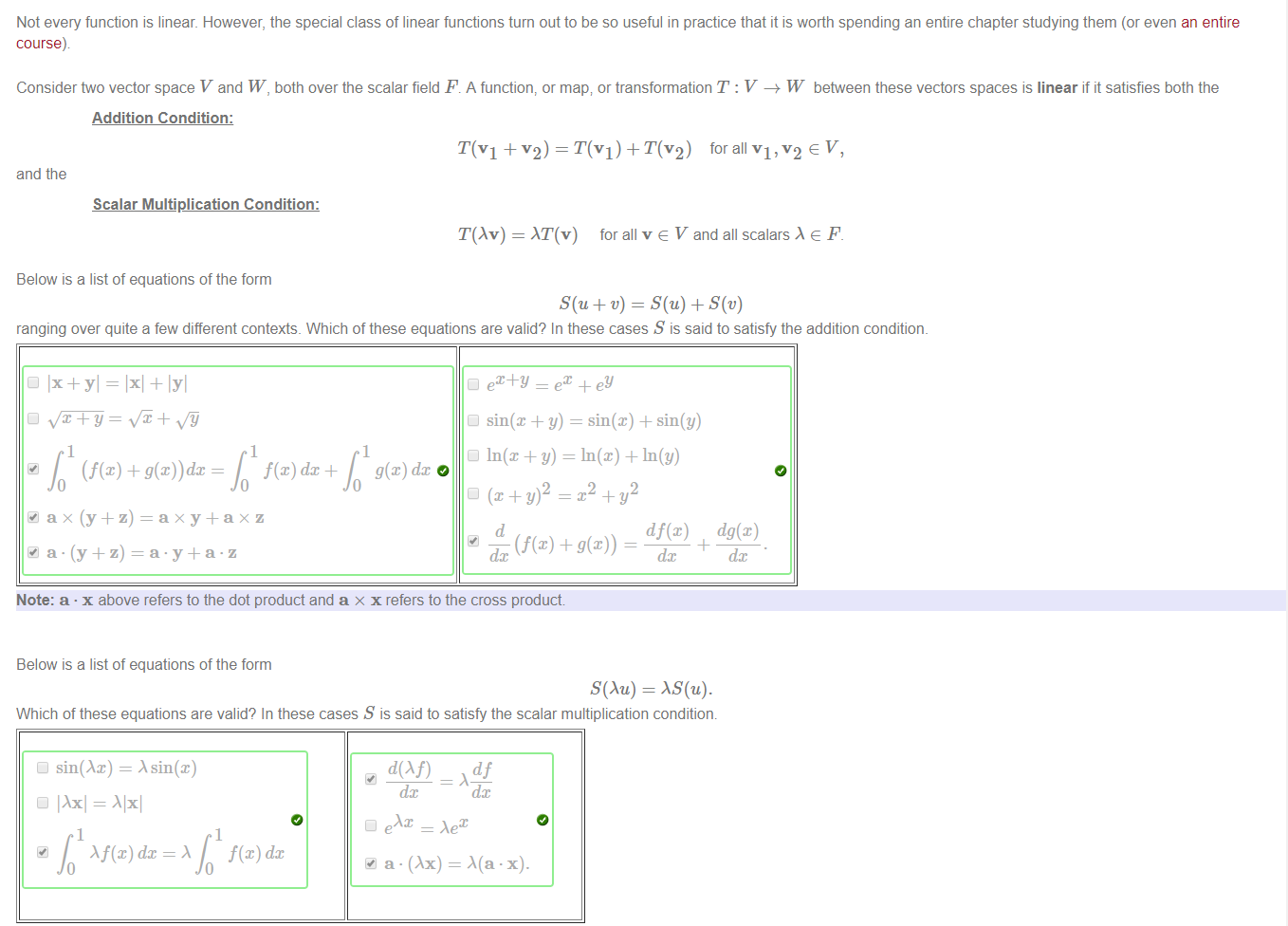 Machine generated alternative text:
Not every function is linear. However, the special class of linear functions turn out to be so useful in practice that it is worth spending an entire chapter studying them (or even an entire 
course) 
Considerftvo vector space V and W, both over the scalar field F. A function, or map; or transformation T : V —+ W beftveen these vectors spaces is linear if it satisfies both the 
Addition Condition: 
T(VI + v2) = T(VI) + T(V2) for all VI, v2 e V, 
Cl In(x + y) = In(x) + In(y) 
and the 
Scalar Multiplication Condition: 
T(Av) 
Below is a list of equations of the form 
AT(v) for all v e V and all scalars e F. 
ranging over quite a few different contexts. Which of these equations are valid? In these cases S is said to satisfy the addition condition. 
Cl Ix+yl = + 
1 
1 
g@) dc 
Cl sin@ + y) = sin@) + sin(y) 
2 
df(x) 
dc 
dg(x) 
dc 
Note: a • x above refers to the dot product and a x x refers to the cross product. 
Below is a list of equations of the form 
S(Äu) = AS(u). 
Which of these equations are valid? In these cases S is said to satisfy the scalar multiplication conditiom 
sin(Äx) = Asin(x) 
IAxl = .\lxl 
Af(x) dc 
dc 
a • (Ax) = .X(a •x 