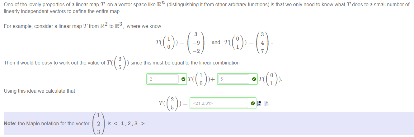 Machine generated alternative text:
One of the lovely properties of a linear map T on a vector space like IRn (distinguishing it from other arbitrary functions) is that we only need to know what T does to a small number of 
linearly independent vectors to define the entire map. 
For example; consider a linear map T from R to R 
2 
Then it would be easy to work out the value of T( 
5 
where we know 
1 
3 
—9 
-2 
and T( 
1 
) since this must be equal to the linear combination 
1 
2 
3 
3 
4 
7 
1 
Using this idea we calculate that 
Note: the Maple notation for the vector 
1 
2 
3 
is < 