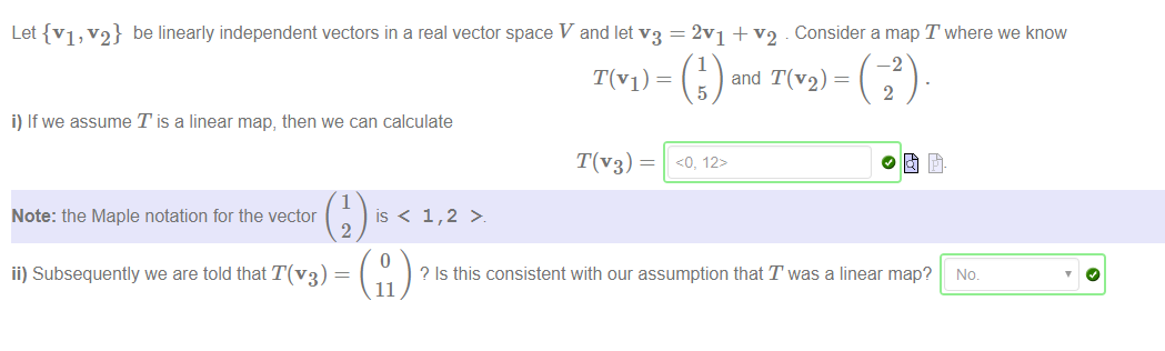 Machine generated alternative text:
Let {VI , v2} be linearly independent vectors in a real vector space V and let v3 
T(VI) ¯ 
i) If we assume T is a linear map, then we can calculate 
T(V3) ¯ 
1 
Note: the Maple notation for the vector 
is < 
2 
2v1 + v2 . Consider a map T where we know 
1 
and T(V2) ¯ 
5 
-2 
2 
ii) Subsequently we are told that T(V3) 
Q Is this consistent with our assumption that Twas a linear map? No. 
11 