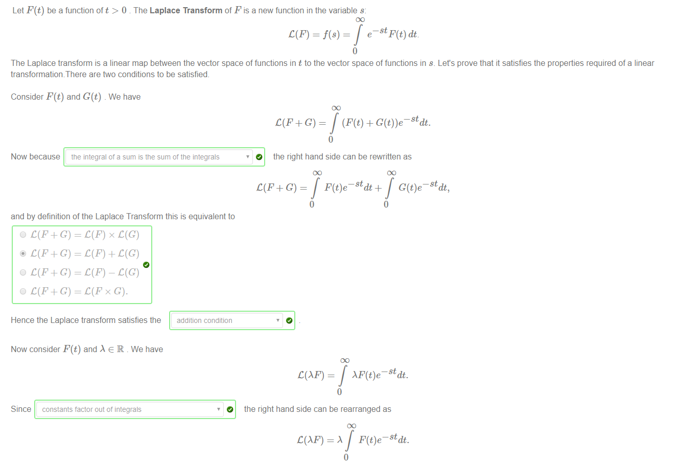 Machine generated alternative text:
Let F(t) be a function oft > O . The Laplace Transform of F is a new function in the variable s: 
The Laplace transform is a linear map between the vector space of functions in t to the vector space of functions in s. Let's prove that it satisfies the properties required of a linear 
transformationThere are ftvo conditions to be satisfied. 
Consider F(t) and G(t) _ We have 
Now because 
the integral of a sum is the sum of the integrals 
the right hand side can be rewritten as 
o 
the right hand side can be rearranged as 
COE) = A 
stdt, 
and by definition of the Laplace Transform this is equivalent to 
O C(F+G) 
@ C(F+G) 
O C(F+G) 
O C(F+G) 
Hence the Laplace transform satisfies the 
Now consider F(t) and e R . We have 
Since 
constants factor out of integrals 
addition condition 
O 