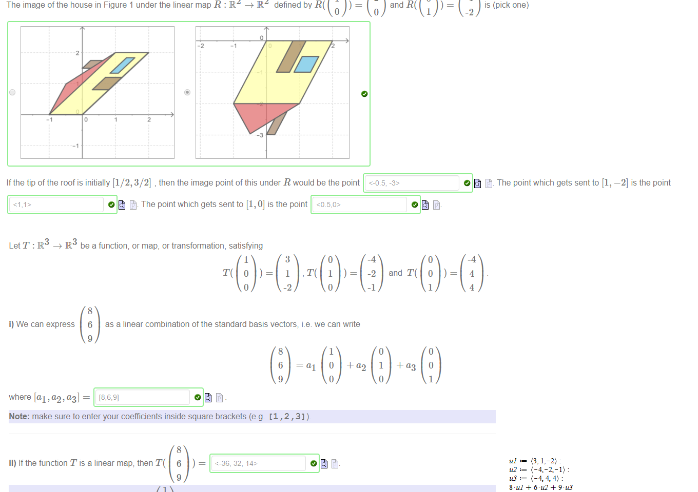 Untitled picture.png Machine generated alternative text:
Figure 1. A house. 
2 
1 
The image ofthe house in Figure 1 under the linear map R : IR2 R defined by R( 
O 
2 
and R( 
1 
-1 
is (pick one) 
-2 
O The point which gets sent to [1, —2] is the point 
If the tip of the roof is initially [1/2, 3/2] then the image point of this under R would be the point <-0.5, 
O The point which gets sent to [1, O] is the point 

Untitled picture.png Machine generated alternative text:
LetT:R 
be a function; or map, or transformation, satisfying 
1 
1 
-2 
1 
and T( 
i) We can express 
6 
where [al ,a2, — 
as a linear combination of the standard basis vectors; we can write 
0 
Note: make sure to enter your coefficients inside square brackets (e.g [1 , 2 , 3] 
ii) If the function T is a linear map; then T( 
Note: the Maple notation for the vector 
2 
<-36, 32, 
1,2,3 > 
iii) If 
6 
-35 
32 
14 
could T still be a linear map? No 
Untitled picture.png Machine generated alternative text:
(-4-2, 1): 
-36 
32 
14 
