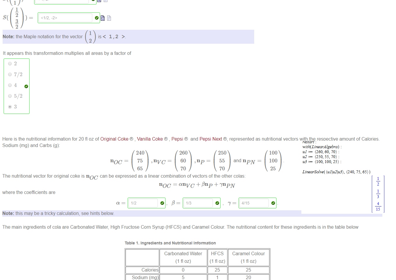 Untitled picture.png Machine generated alternative text:
Figure 1 _ A house 
Figure 2_ Linearly '"renovated" house 
-2 
A linear map S takes the house in Figure 1 to the house in Figure 2. Then 
1 
2 
3 
2 
1 
Note: the Maple notation for the vector 
1,2 > 
2 

Untitled picture.png Machine generated alternative text:
It appears this transformation multiplies all areas by a factor of 
02 
0 7/2 
0 5/2 
3 



Untitled picture.png Machine generated alternative text:
Here is the nutritional information for 20 fl oz of Original Coke , Vanilla Coke , Pepsi 
Sodium (mg) and Carbs (g): 
noc 
and Pepsi Next e, represented as nutritional vectors with the respective amount of Calories, 
240 
75 ,nvc 
65 
260 
60 
70 
, np 
250 
55 
70 
and npnr 
100 
100 
25 
The nutritional vector for original coke is noc can be expressed as a linear combination of vectors of the other colas: 
noc = anvc + ßnp + .npN 
where the coefficients are 
Note: this may be a tricky calculation; see hints below 
The main ingredients of cola are Carbonated Water; High Fructose Corn Syrup (HFCS) and Caramel Colour. The nutritional content for these ingredients is in the table below 
Table 1. Ingredients and Nutritional Information 
Calories 
Sodium (mg) 
Carbs (g) 
We can represent this nutritional information by the matrix A: 
Carbonated Water 
(1 fl oz) 
0 
5 
HFCS 
(1 floz) 
25 
5 
25 
20 
38 
Caramel Colour 
(1 fl oz) 
25 
20 
38 
0 
A 
o 
5 
0 
25 
1 
5 
The matrix A defines a linear map from ingredient vectors to nutritional vectors. For example; we can compute the nutritional value of a mixture of 5 fl oz of Carbonated Water, 6 fl oz of 
HFCS and 2fl oz of Caramel Colour as: 
A 
5 
6 
2 
Untitled picture.png Machine generated alternative text:
with(LtnearÅ lgebra) 
u} (260: 60: 70) 
to (250: 70) 
us (100: 100, : 
LinearSolve( (ullu21u3), (240, 75, 65)) 
2 
4 
15 
