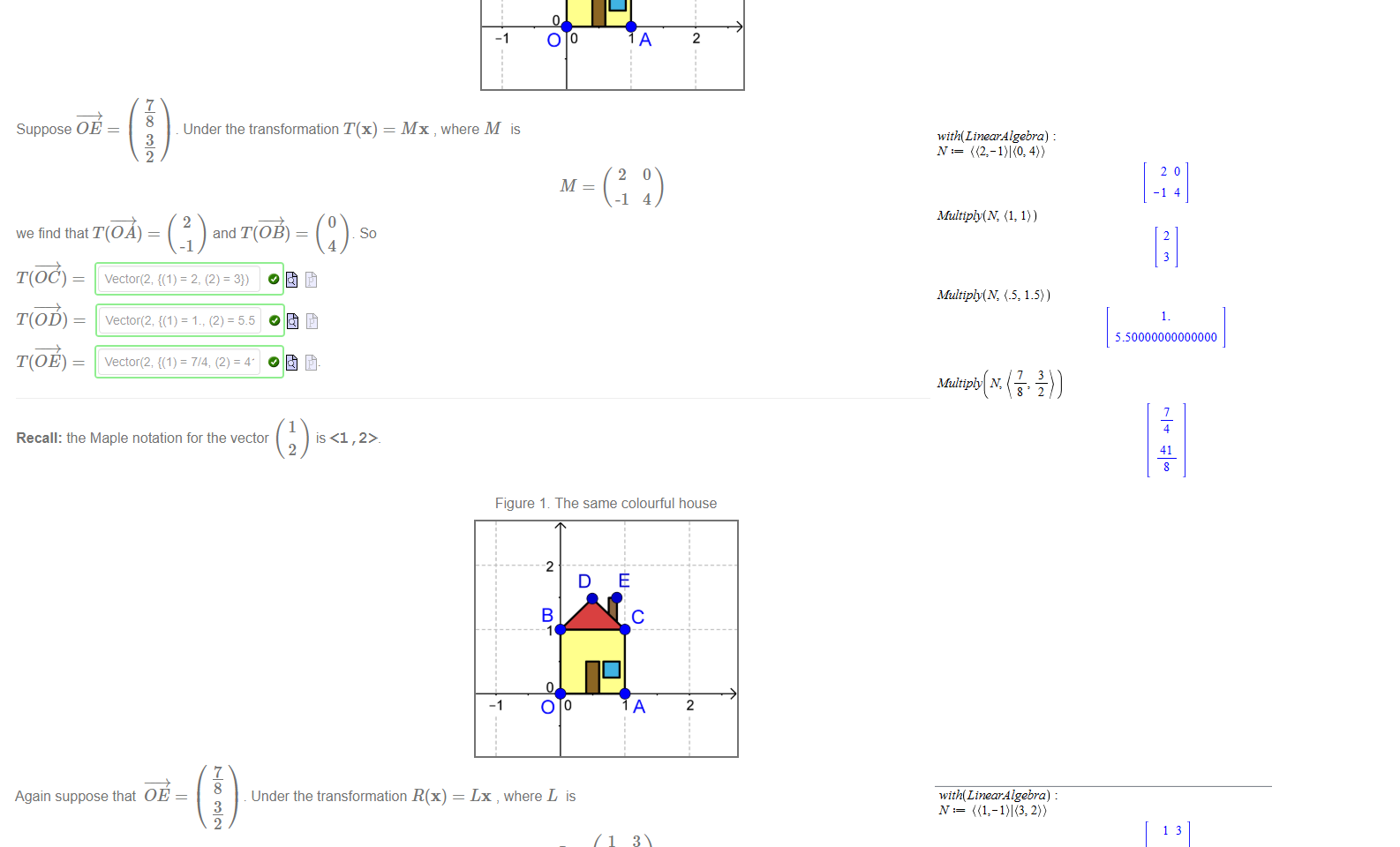 Untitled picture.png Machine generated alternative text:
Figure 1. The same colourful house 
-2 
2 
Suppose OE 
we find that T(OA) 
7 
8 
3 
2 
Under the transformation T(x) 
Mx , where M is 
2 
-1 
c 
A 
4 
2 
and T(OB) 
-1 
4 
T(OC) — 
T(OD) — 
T(OE) — 
vectoræ, = 2, (2) = 3}) 
Vector(2, = 7/4, (2) = 
1 
Recall: the Maple notation for the vector 
2 

Untitled picture.png Again suppose that OE 
Under the transformation R(x) 
Figure 1 The same colourful house 
Lx , where L is 
we find that R( 
R(OC) 
R(OD) — 
R(OE) 
and R(OB) 
vector(2, = 5., (2) = 2.5 
so 
Untitled picture.png Machine generated alternative text:
with(LtnearÅ lgebra) 
Multiply(N, (1, 1)) 
2 
Multiply(N, 1.5)) 
Multiply N, 
4 
41 
Untitled picture.png with(LtnearÅ lgebra) 
13 
-12 
Multiply(N, (1, 1)) 
4 
Multiply(N, 1.5)) 
Multiply N, 
250000000000000 
43 
17 
