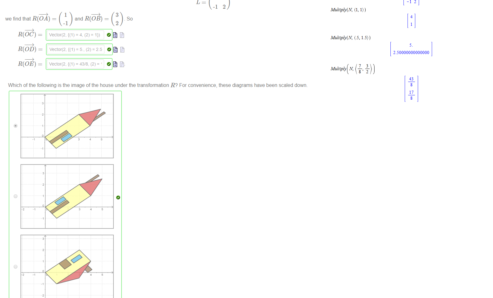 Untitled picture.png Again suppose that OE 
Under the transformation R(x) 
Figure 1 The same colourful house 
Lx , where L is 
we find that R( 
R(OC) 
R(OD) — 
R(OE) 
and R(OB) 
vector(2, = 5., (2) = 2.5 
so 

Untitled picture.png Which of the following is the image of the house under the transformation R? For convenience, these diagrams have been scaled dowm 
Untitled picture.png with(LtnearÅ lgebra) 
13 
-12 
Multiply(N, (1, 1)) 
4 
Multiply(N, 1.5)) 
Multiply N, 
250000000000000 
43 
17 

