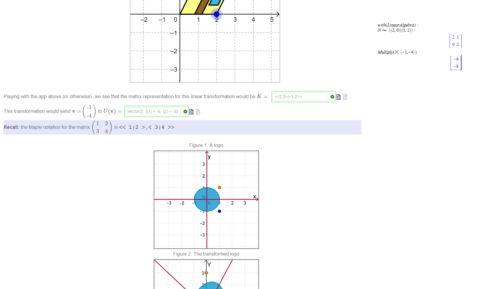 Untitled picture.png 2 
o 
+2 
1 
2 
4 
5 
Playing with the app above (or otherwise), we see that the matrix representation for this linear transformation would be K 
This transformation would send v 
Recall: the Maple notation for the matrix 
112 >,< 314 

Untitled picture.png Figure 1 _ A logo 
Figure 2 The transformed logo 
A designer wants to arrange a transformation R to take the image in Figure 1 to the image in Figure 2. Unfortunately she didn't take a first year maths course at UNSWI but we can help her 
by looking fora linear 
O transformation to do the job; i.e. something of the form 
ax + by 
The definition of the map R tells us that 
and R( 
Untitled picture.png with(LtnearÅ lgebra) 
Multiply(N, ( 1 , 4)) 
21 
02 
-6 
