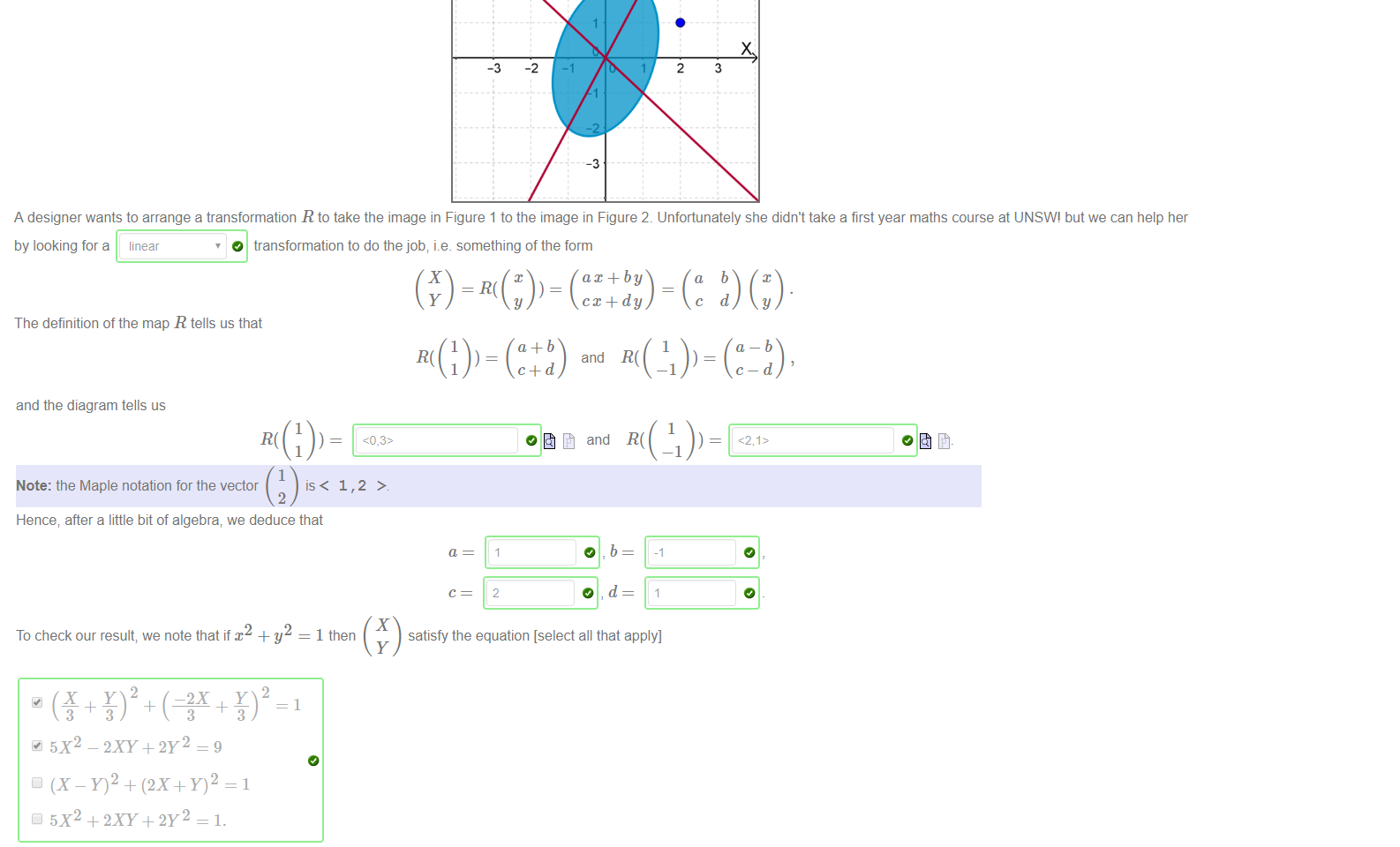 Untitled picture.png Figure 1 _ A logo 
Figure 2 The transformed logo 
A designer wants to arrange a transformation R to take the image in Figure 1 to the image in Figure 2. Unfortunately she didn't take a first year maths course at UNSWI but we can help her 
by looking fora linear 
O transformation to do the job; i.e. something of the form 
ax + by 
The definition of the map R tells us that 
and R( 

Untitled picture.png and the diagram tells us 
Note: the Maple notation for the vector 
Hence; after a little bit of algebra; we deduce that 
1,2 > 
and 
satisfy the equation [select all that apply] 
2 
To check our result; we note that if x + y 
5X2 - 2XY+2Y2 = 9 
(X - + (2X+Y)2 
5X2 +2XY+2Y2 = 1. 
1 then 
