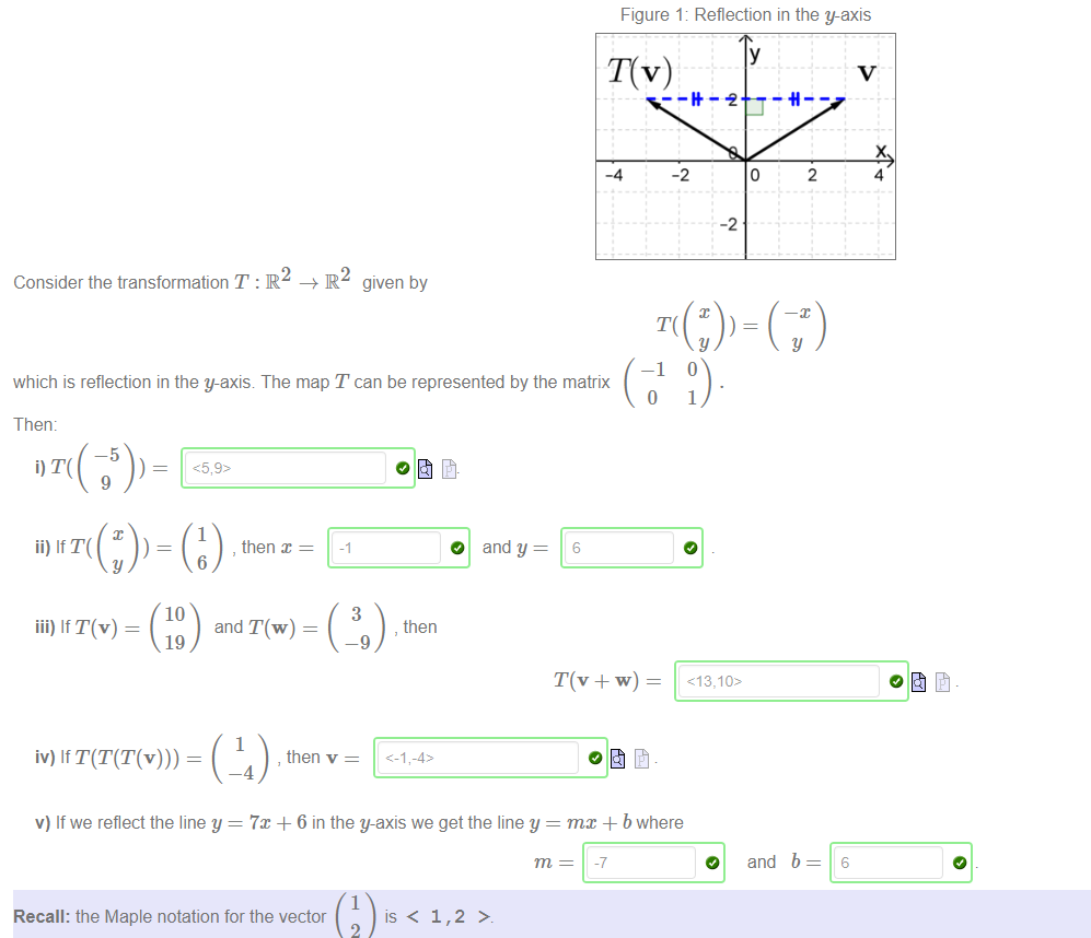 Machine generated alternative text:
Figure 1: Reflection in the y-axis 
-4 
given by 
O 
-2 
4 
Consider the transformation T : R 
which is reflection in the y-axis The map T can be represented by the matrix 
1, 
-2 
y 
1 
2 
y 
-1 
o 
Then: 
y 
iii) If T(v) 
1 
, then x 
6 
10 
and T(w) 
19 
1 
, then v 
-4 
3 
—9 
O and y 
, then 
v) If we reflect the line y = 7m + 6 in the y-axis we get the line y 
6 
mm + b where 
O 
and b 
6 
1 
Recall: the Maple notation for the vector 
is < 
2 