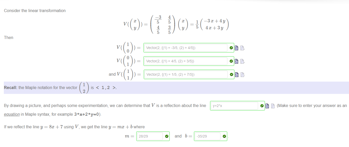 Machine generated alternative text:
Consider the linear transformation 
Then 
and 
1 
Recall: the Maple notation for the vector 
is < 1,2 
2 
—3 
5 
4 
5 
4 
5 
3 
5 
1 
By drawing a picture; and perhaps some experimentation, we can determine that V is a reflection about the line 
(Make sure to enter your answer as an 
equation in Maple syntax; for example 
If we reflect the line y = 8x + 7 using V, we get the line y 
ma: + b where 
28/29 
o 
and 
b 
-35/29 