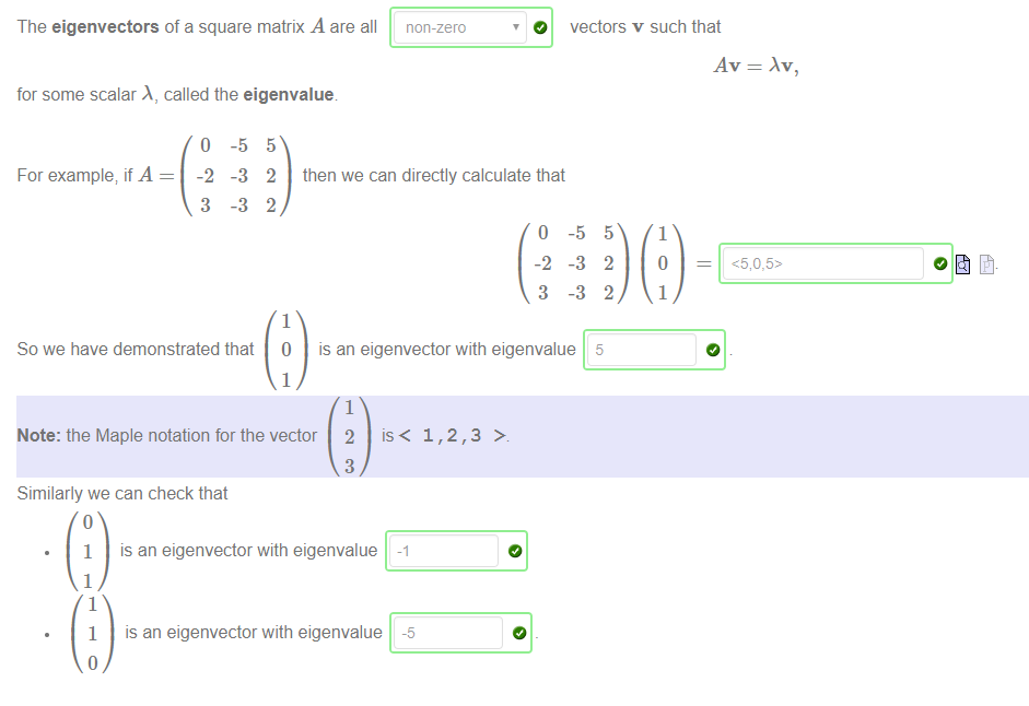 Machine generated alternative text:
The eigenvectors of a square matrix A are all 
for some scalar A, called the eigenvalue 
non-zero 
O 
vectors v such that 
For example; if A 
o 
-2 
3 
-5 
-3 
-3 
5 
2 then we can directly calculate that 
2 
1 
1 
0 
-2 
3 
-5 
-3 
-3 
5 
2 
2 
5 
1 
1 
So we have demonstrated that 
is an eigenvector with eigenvalue 
1 
Note: the Maple notation for the vector 
Similarly we can check that 
2 
3 
1,2,3 > 
1 
1 
1 
1 
is an eigenvector with eigenvalue 
is an eigenvector with eigenvalue 