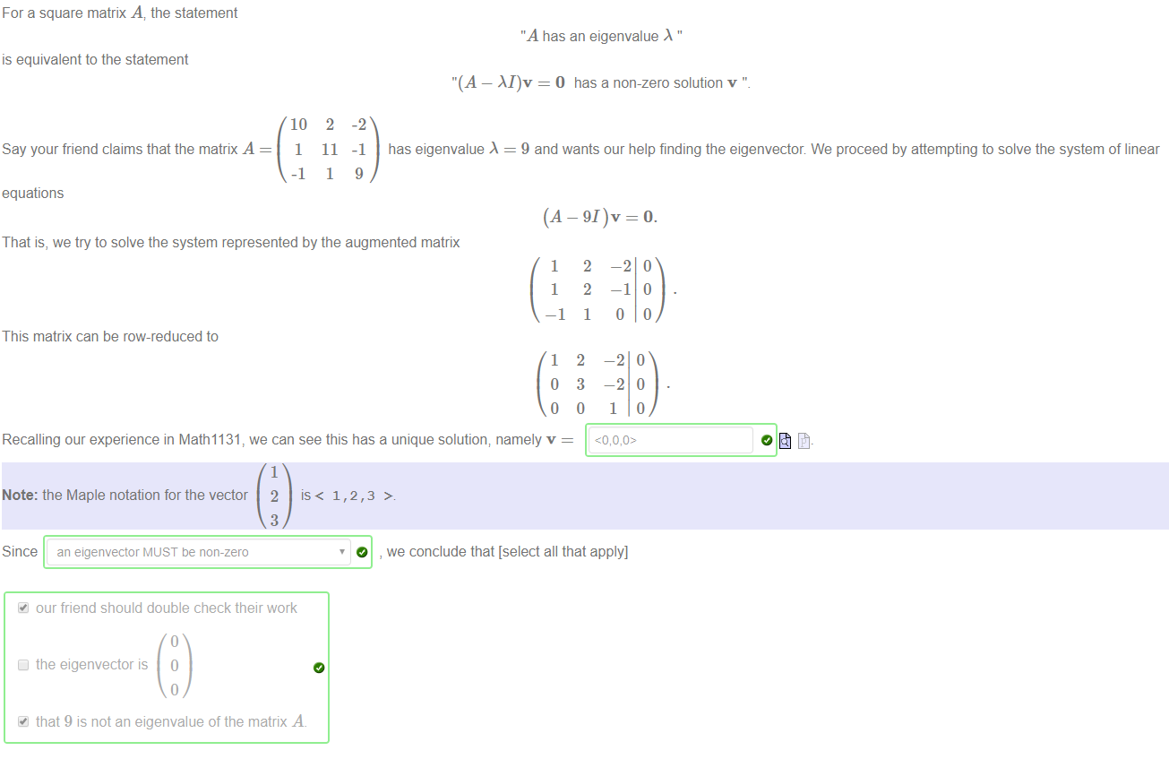 Machine generated alternative text:
For a square matrix A, the statement 
is equivalent to the statement 
Say your friend claims that the matrix A 
equations 
10 
1 
-1 
2 
11 
1 
-2 
-1 
9 
"A has an eigenvalue " 
"(A — M)v = O has a non-zero solution v ' 
has eigenvalue = 9 and wants our help finding the eigenvector We proceed by attempting to solve the system of linear 
(A — 91)v = O. 
That is, we try to solve the system represented by the augmented matrix 
1 
1 
—1 
This matrix can be row-reduced to 
1 
o 
o 
Recalling our experience in Math1131 we can see this has a unique solution; namely v 
1 
Note: the Maple notation for the vector 2 1 , > 
2 
2 
1 
2 
3 
o 
—2 
—2 
1 
o 
3 
Since an eigenvector MUST be non-zero 
our friend should double check their work 
Cl the eigenvector is O 
that 9 is not an eigenvalue of the matrix A. 
O , we conclude that [select all that apply] 