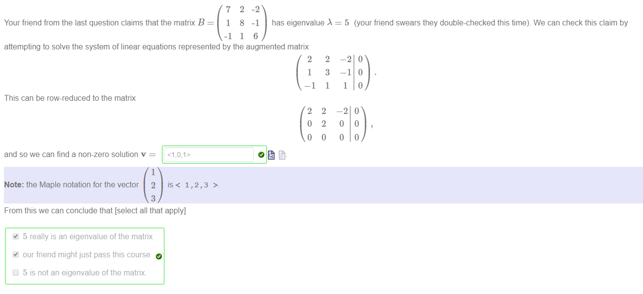 Machine generated alternative text:
Your friend from the last question claims that the matrix B 
7 
1 
-1 
2 
8 
1 
-2 
-1 has eigenvalue 
6 
5 (your friend swears they double-checked this time). We can check this claim by 
attempting to solve the system of linear equations represented by the augmented matrix 
This can be row-reduced to the matrix 
and so we can find a non-zero solution v = 
1 
Note: the Maple notation for the vector 2 is < 1 
3 
From this we can conclude that [select all that apply] 
5 really is an eigenvalue of the matrix 
our friend might just pass this course 
5 is not an eigenvalue of the matrik 
2 
1 
—1 
2 
o 
o 
2 
3 
1 
2 
2 
o 