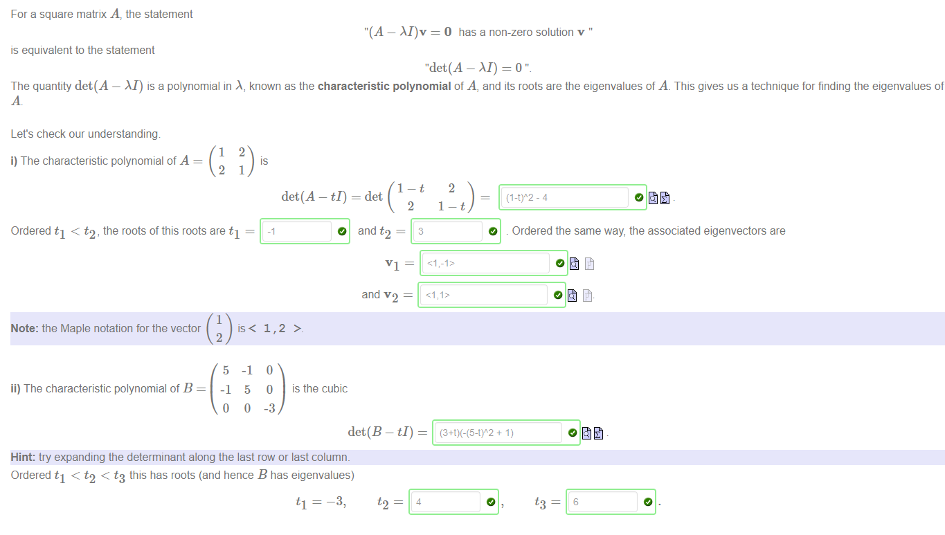 Machine generated alternative text:
For a square matrix A, the statement 
"(A — = O has a non-zero solution v ' 
is equivalent to the statement 
"det(A - M) = O 
The quantity det(A — M) is a polynomial in A, known as the characteristic polynomial of A, and its roots are the eigenvalues of A. This gives us a technique for finding the eigenvalues of 
t2 — 
Let's check our understanding 
1 
i) The characteristic polynomial of A 
2 
2 
1 
det(A - ti) 
2 
is the cubic 
2 
= det 
2 
VI ¯ 
and v 2 ¯ 
det(B - ti) - 
(I-t)A2 - 4 
O . Ordered the same way, the associated eigenvectors are 
Ordered tl < t2, the roots ofthis roots are tl — 
1 
Note: the Maple notation for the vector 
is < 
ii) The characteristic polynomial of B 
2 
5 
-1 
o 
-1 
5 
0 
1, 
0 
-3 
Hint: try expanding the determinant along the last row or last column. 
Ordered tl < t2 < t3 this has roots (and hence B has eigenvalues) 
-3, 