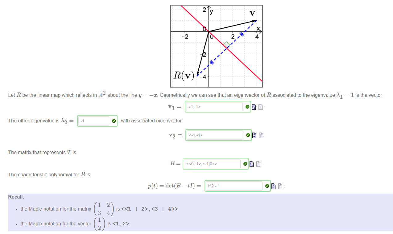 Machine generated alternative text:
2 
-2 
R(v) 14 
4 
Let R be the linear map which reflects in R 
The other eigenvalue is — 
The matrix that represents T is 
The characteristic polynomial for B is 
Recall: 
1 
• the Maple notation for the matrix 
3 
1 
• the Maple notation for the vector 
2 
about the line y 
—x. Geometrically we can see that an eigenvector of R associated to the eigenvalue Al — 
1 is the vector 
O with associated eigenvector 
= det(B - ti) 
2 
4 
is 