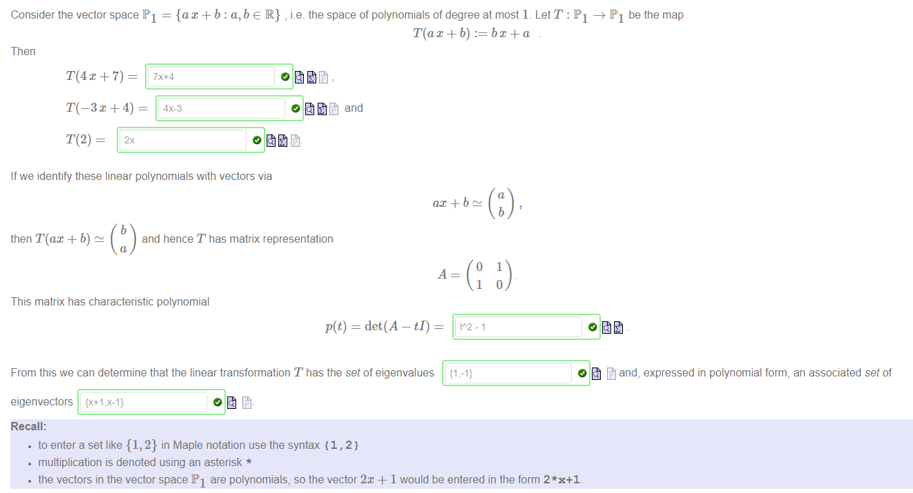 Machine generated alternative text:
Consider the vector space PI = {ax + b : a, b e R} , i.e. the space of polynomials of degree at most 1. Let T : PI PI be the map 
T(ax + b) :— 
Then 
T(4x + 7) — 
T(-3C+4) — 
4X-3 
If we identify these linear polynomials with vectors via 
and 
then T(ax + b) 
ax + b 
b 
and hence T has matrix representation 
o 
b 
1 
This matrix has characteristic polynomial 
p(t) = det(A — tI) 
From this we can determine that the linear transformation T has the set of eigenvalues 
eigenvectors {X+l ,x-l} 
Recall: 
• to enter a set like {1, 2} in Maple notation use the syntax {1, 2} 
• multiplication is denoted using an asterisk * 
1 
t"2-1 
{1,-1} 
O and, expressed in polynomial form, an associated set of 
• the vectors in the vector space PI are polynomials, so the vector 2x + 1 would be entered in the form 2*x+1. 