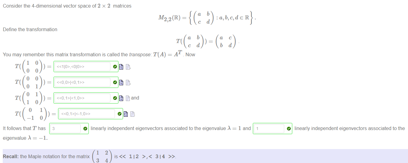 Machine generated alternative text:
Consider the 4-dimensional vector space of 2 x 2 matrices 
a 
M2,2 (R) - 
b 
: a,b,c,deR 
d 
Define the transformation 
You may remember this matrix transformation is called the transpose: T(A) 
c 
AT Now 
b 
d 
It follows that T has 3 
eigenvalue 
—1. 
O linearly independent eigenvectors associated to the eigenvalue 
1 and 1 
O linearly independent eigenvectors associated to the 
1 
Recall: the Maple notation for the matrix 
3 
2 
112 >,< 314 
4 