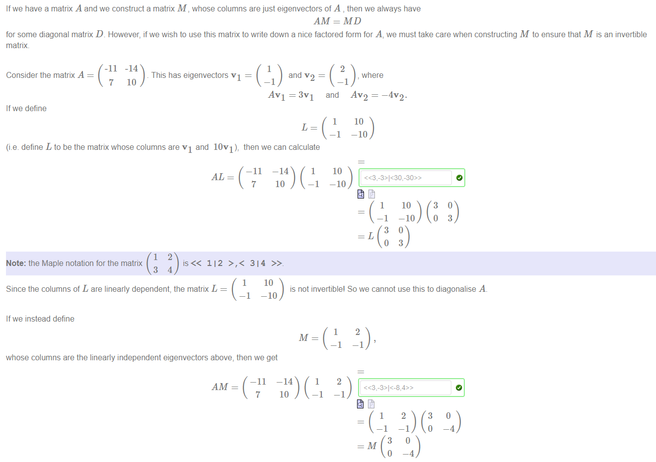 Machine generated alternative text:
If we have a matrix A and we construct a matrix M , whose columns are just eigenvectors of A , then we always have 
AM = MD 
for some diagonal matrix D However, if we wish to use this matrix to write down a nice factored form for A, we must take care when constructing M to ensure that M is an invertible 
matrix. 
-11 
Consider the matrix A 
7 
If we define 
-14 
This has eigenvectors VI — 
10 
and v 2 
AVI = 3 VI 
and 
where 
AV2 — 
—4". 
10 
—10 
(i.e define L to be the matrix whose columns are VI and 10V1)v then we can calculate 
1104) ( 
—11 
Note: the Maple notation for the matrix 
112 >,< 314 
3 
o 
10 
-10 
3 
Since the columns of L are linearly dependent; the matrix L 
If we instead define 
10 
-10 
whose columns are the linearly independent eigenvectors above, then we get 
—11 
AM 
is not invertible! So we cannot use this to diagonalise A. 
1104) ( 
3 