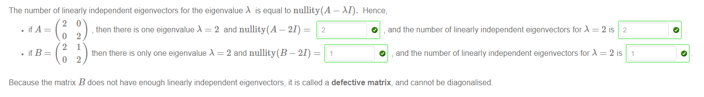 Machine generated alternative text:
The number of linearly independent eigenvectors for the eigenvalue is equal to nullity(A — M). 
• if A 
then there is one eigenvalue = 2 and nullity(A — 21) = 2 
• ifB 
then there is only one eigenvalue = 2 and nullity(B — 21) = 1 
Hence; 
O and the number of linearly independent eigenvectors for = 2 is 2 
O 
and the number of linearly independent eigenvectors for = 2 is 1 
Because the matrix B does not have enough linearly independent eigenvectors, it is called a defective matrix, and cannot be diagonalised 