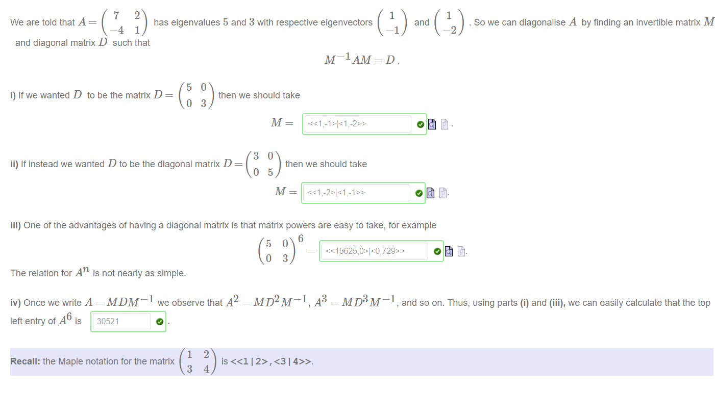 Machine generated alternative text:
1 
1 
We are told that A 
has eigenvalues 5 and 3 with respective eigenvectors 
-2 
and 
. So we can diagonalise A by finding an invertible matrix 
—1 
and diagonal matrix D such that 
5 
i) If we wanted D to be the matrix D 
o 
M-IAM 
then we should take 
3 
ii) If instead we wanted D to be the diagonal matrix D 
then we should take 
iii) One of the advantages of having a diagonal matrix is that matrix powers are easy to take, for example 
6 
The relation for ATI is not nearly as simple. 
iv) Once we write A = MDM¯I we observe that 142 
MD2M¯1 .43 = MD3M¯1, and so on. Thus, using parts (i) and (iii), we can easily calculate that the top 
left entry of 146 is 30521 
o. 
1 
Recall: the Maple notation for the matrix 
3 
2 
is 
4 