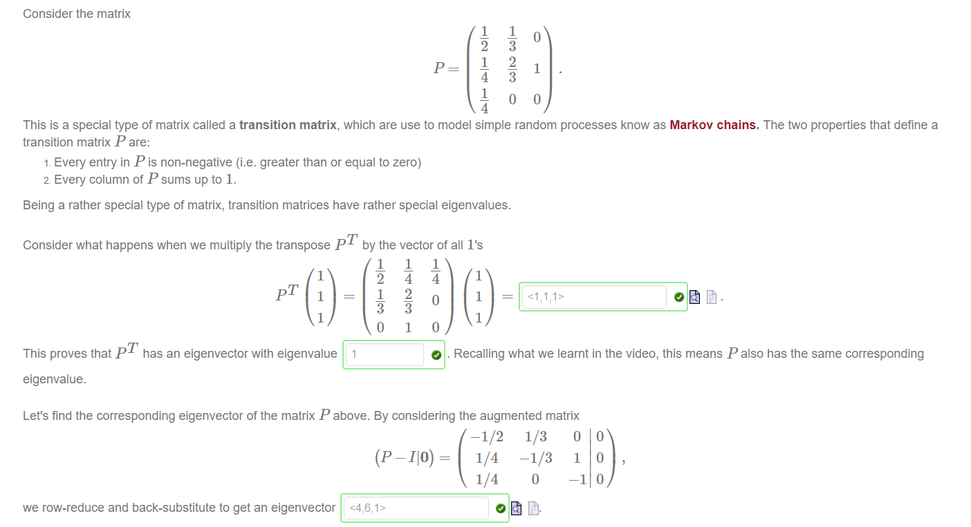 Machine generated alternative text:
Consider the matrix 
1 
1 
1 
1 
3 
2 
1 
3 
This is a special type of matrix called a transition matrix, which are use to model simple random processes know as Markov chains. The two properties that define a 
transition matrix P are: 
1. Every entry in P is non-negative (i.e. greater than or equal to zero) 
2. Every column of P sums up to 1. 
Being a rather special type of matrix, transition matrices have rather special eigenvalues. 
Consider what happens when we multiply the transpose p T by the vector of all I's 
1 
1 
This proves that p T has an eigenvector with eigenvalue 1 
eigenvalue. 
1 
1 
o 
1 
2 
9 
1 
1 
o 
o 
1 
1 
1 
O . Recalling what we learnt in the video, this means P also has the same corresponding 
Let's find the corresponding eigenvector of the matrix P above. By considering the augmented matrix 
(P -110) 
we row-reduce and back-substitute to get an eigenvector <4,6,1> 
-1/2 
1/4 
1/4 
1/3 0 0 
-1/3 