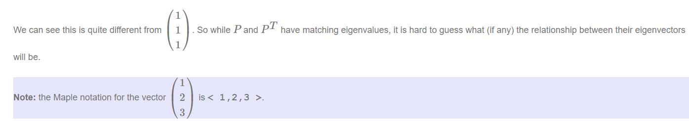 Machine generated alternative text:
We can see this is quite different from 
will be. 
Note: the Maple notation for the vector 
1 
I 
1 
1 
2 
3 
. So while P and PT have matching eigenvalues, it is hard to guess what (if any) the relationship between their eigenvectors 