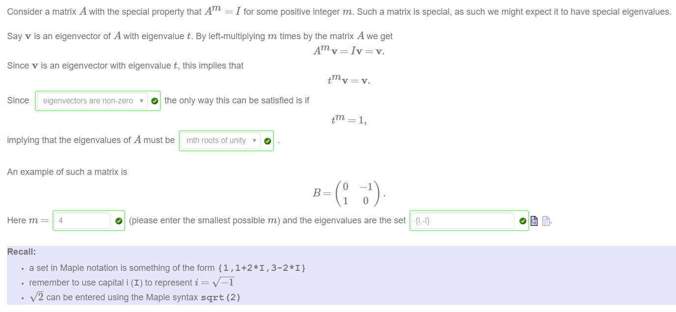 Machine generated alternative text:
Consider a matrix A with the special property that Am = I for some positive integer m. Such a matrix is special, as such we might expect it to have special eigenvalues. 
Say v is an eigenvector of A with eigenvalue t. By left-multiplying m times by the matrix A we get 
Am v = Iv = v. 
Since v is an eigenvector with eigenvalue t, this implies that 
Since eigenvectors are non-zero O the only way this can be satisfied is if 
t 
implying that the eigenvalues of A must be mth roots of unity 
An example of such a matrix is 
o 
1 
—1 
Here m 
Recall: 
O (please enter the smallest possible m) and the eigenvalues are the set 
{1,-1} 
• a set in Maple notation is something of the form {1 ,1+2*1 , 3-2* I} 
• remember to use capital i (I) to represent i — 
—1 
can be entered using the Maple syntax sqrt (2) 