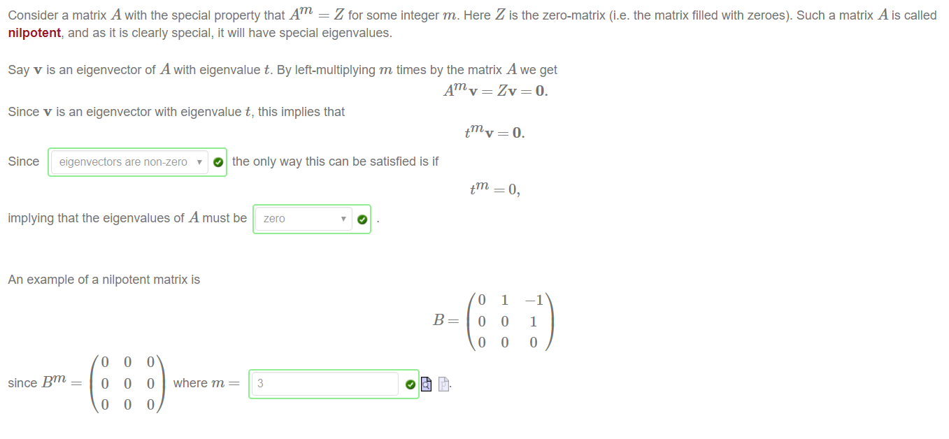 Machine generated alternative text:
Consider a matrix A with the special property that Am = Z for some integer m. Here Z is the zero-matrix (i.e. the matrix filled with zeroes). Such a matrix A is called 
nilpotent, and as it is clearly special, it will have special eigenvalues. 
Say v is an eigenvector of A with eigenvalue t. By left-multiplying m times by the matrix A we get 
Am v = Zv = O. 
Since v is an eigenvector with eigenvalue t, this implies that 
tm v = O. 
Since eigenvectors are non-zero O the only way this can be satisfied is if 
implying that the eigenvalues of A must be zero 
An example of a nilpotent matrix is 
B 
t 
o 
o 
o 
1 
o 
o 
—1 
1 
o 
since Bm 
o 
o 
o 
o 
o 
o 
o 
0 
o 
where m 
3 
