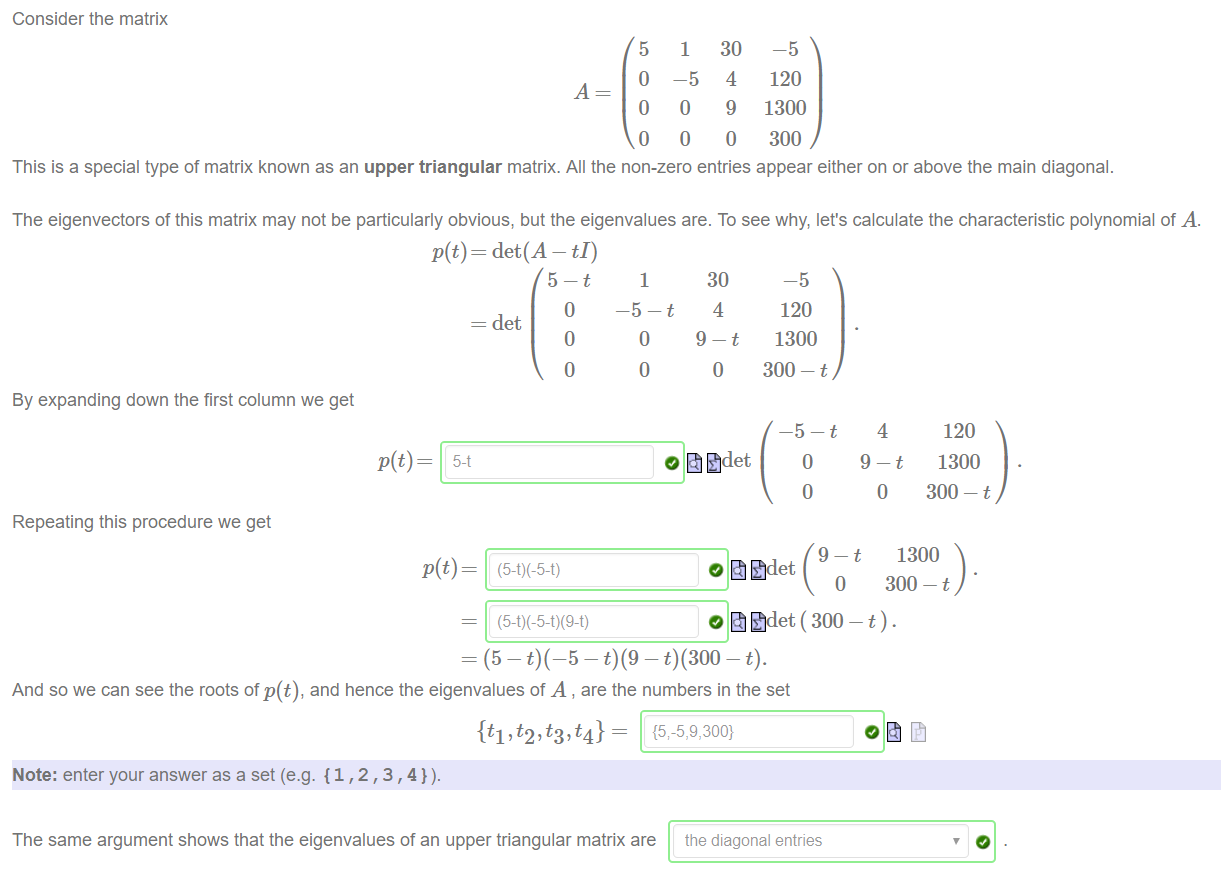 Machine generated alternative text:
Consider the matrix 
5 
o 
o 
o 
1 
—5 
o 
o 
30 
4 
9 
o 
—5 
120 
1300 
300 
This is a special type of matrix known as an upper triangular matrix. All the non-zero entries appear either on or above the main diagonal. 
The eigenvectors of this matrix may not be particularly obvious, but the eigenvalues are. To see why, let's calculate the characteristic polynomial of A. 
p(t) — det(A — tI) 
= det 
o 
o 
1 
o 
o 
30 
4 
o 
By expanding down the first column we get 
p(t) 
Repeating this procedure we get 
—5 
120 
1300 
300 - t 
o 
4 
o 
120 
1300 
300 - t 
1300 
o 
300 - t 
And so we can see the roots of p(t), and hence the eigenvalues of A , are the numbers in the set 
Note: enter your answer as a set (e.g. {1,2,3,4}). 
The same argument shows that the eigenvalues of an upper triangular matrix are 
the diagonal entries 
