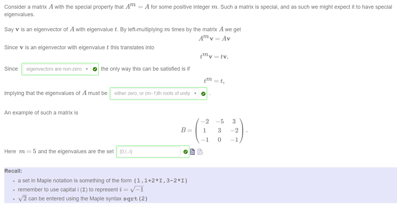 Machine generated alternative text:
Consider a matrix A with the special property that Am = A for some positive integer m. Such a matrix is special, and as such we might expect it to have special 
eigenvalues. 
Say v is an eigenvector of A with eigenvalue t. By left-multiplying m times by the matrix A we get 
Am v — Av 
Since v is an eigenvector with eigenvalue t this translates into 
Since eigenvectors are non-zero O the only way this can be satisfied is if 
implying that the eigenvalues of A must be either zero; or (m-l)th roots of unity 
An example of such a matrix is 
tmv 
tm 
-2 
1 
-1 
tv. 
-5 
3 
o 
3 
-2 
—1 
Here m 
Recall: 
5 and the eigenvalues are the set 
• a set in Maple notation is something of the form {1 ,1+2*1 , 3-2* I} 
• remember to use capital i (I) to represent i — 
—1 
x./ä can be entered using the Maple syntax sqrt (2) 