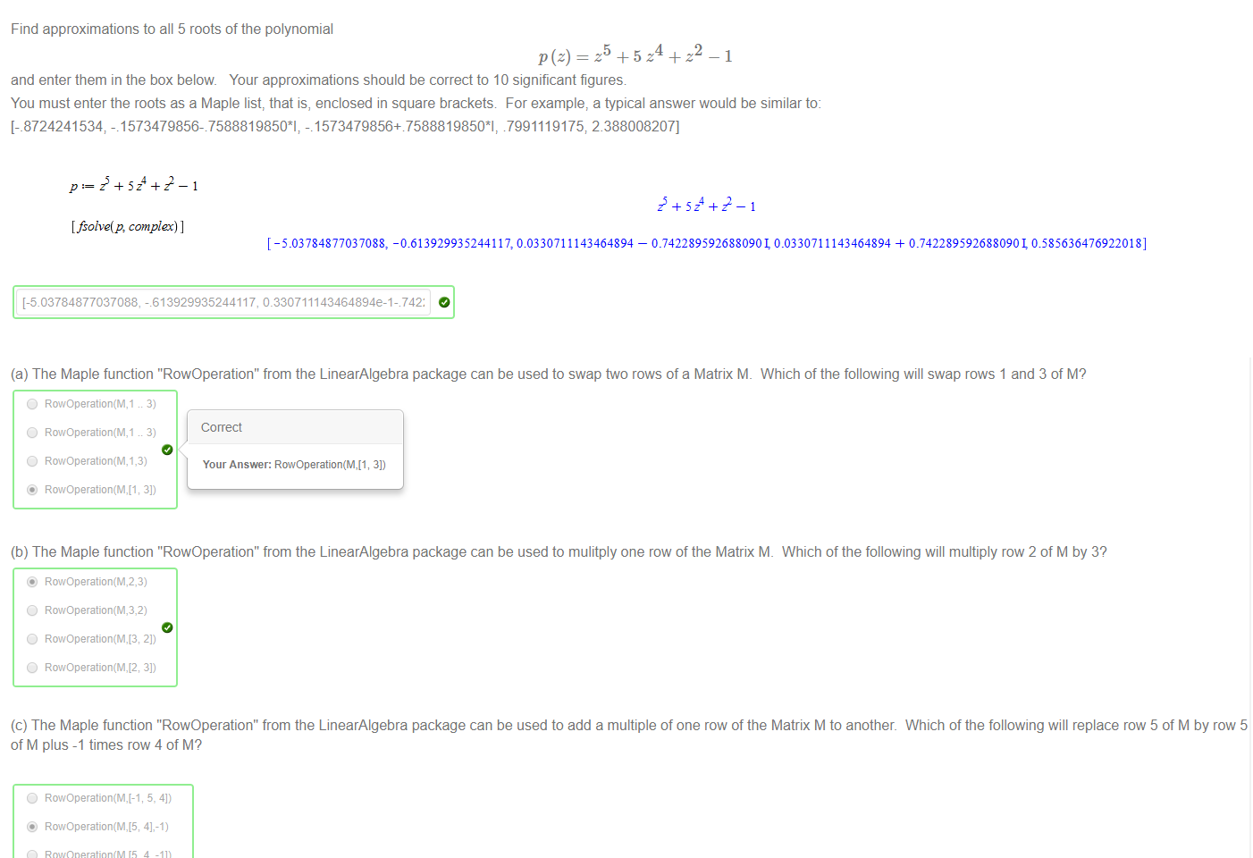 
Untitled picture.png Machine generated alternative text:
Find approximations to all 5 roots of the polynomial 
5 
and enter them in the box below Your approximations should be correct to 10 significant figures 
4 
2 
—1 
You must enter the roots as a Maple list, that is, enclosed in square brackets For example, a typical answer would be similar to: 
[-_8724241534 -.1573479856-7588819850*1; -.1573479856+7588819850*1, 7991119175; 2.388008207] 
&5.03784877037088, -813929935244117, 0.330711143464894e-1- 742: 


Untitled picture.png Machine generated alternative text:
(a) The Maple function "RowOperation" from the LinearAlgebra package can be used to swap two rows of a Matrix M. 
Which of the following will swap rows 1 and 3 of M? 
O RowOperation(M,1 3) 
O RowOperation(M,1 3) 
O RowOperation(M,1,3) 
Co rrect 
Your Answer: 3]) 
(b) The Maple function "RowOperation" from the LinearAlgebra package can be used to mulitply one row of the Matrix M. 
@ RowOperation(M,2,3) 
O RowOperation(M,3,2) 
Which of the following will multiply row 2 of M by 3? 
(c) The Maple function "RowOperation" from the LinearAlgebra package can be used to add a multiple of one row of the Matrix M to another. Which of the following will replace row 5 of M by row 5 
of M plus -1 times row 4 of M? 
O 
O 
4].-1) 
4, -Il) 
RowOperation(M,5,4,-1) 
5].-1) 
RowOperation(M,-1,5,4) 
Untitled picture.png Machine generated alternative text:
5z4 22 
[fso/ve(p, complex) I 
[ -5.03784877037088: -0.613929935244117: 0.0330711143464894 
0.7422895926880901 0.0330711143464894 + 0.74228959268809010.585636476922018] 
