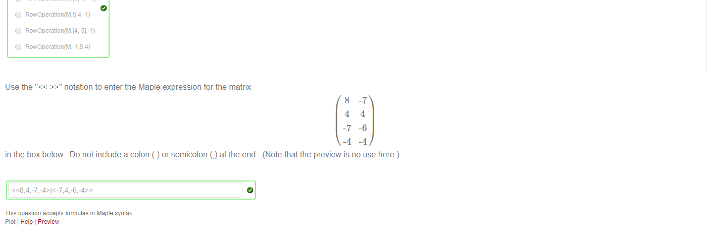 Untitled picture.png Machine generated alternative text:
(a) The Maple function "RowOperation" from the LinearAlgebra package can be used to swap two rows of a Matrix M. 
Which of the following will swap rows 1 and 3 of M? 
O RowOperation(M,1 3) 
O RowOperation(M,1 3) 
O RowOperation(M,1,3) 
Co rrect 
Your Answer: 3]) 
(b) The Maple function "RowOperation" from the LinearAlgebra package can be used to mulitply one row of the Matrix M. 
@ RowOperation(M,2,3) 
O RowOperation(M,3,2) 
Which of the following will multiply row 2 of M by 3? 
(c) The Maple function "RowOperation" from the LinearAlgebra package can be used to add a multiple of one row of the Matrix M to another. Which of the following will replace row 5 of M by row 5 
of M plus -1 times row 4 of M? 
O 
O 
4].-1) 
4, -Il) 
RowOperation(M,5,4,-1) 
5].-1) 
RowOperation(M,-1,5,4) 

Untitled picture.png Machine generated alternative text:
Use the "<< >>" notation to enter the Maple expression for the matrix 
in the box below. Do not include a colon (l) or semicolon (;) at the end. 
This question accepts formulas in Maple syntax 
Plot Help I Preview 
8 
4 
-7 
-4 
4 
-6 
-4 
(Note that the preview is no use here.) 

