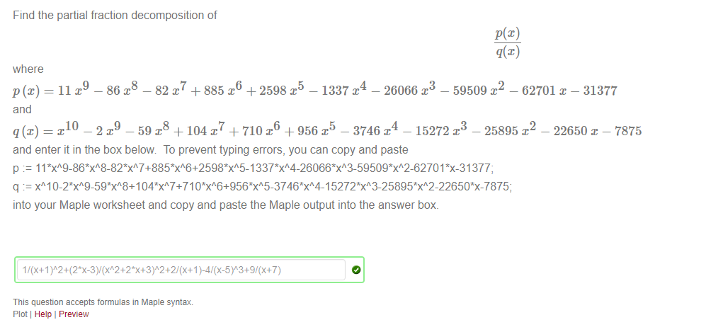 Machine generated alternative text:
Find the partial fraction decomposition of 
where 
p (x) = 11 - 86 - 82 x7 + 885 + 2598 - 1337 A - 26066 x3 - 59509 - 62701 x - 31377 
and 
10 
-2x9 —59m +104/ +710x6 +956x -3746T 
4 
— 15272 
and enter it in the box below To prevent typing errors, you can copy and paste 
- 25895 x 
- 22650 - 7875 
p 11 *x-31377; 
into your Maple worksheet and copy and paste the Maple output into the answer box. 
This question accepts formulas in Maple syntax 
Plot Help I Preview 