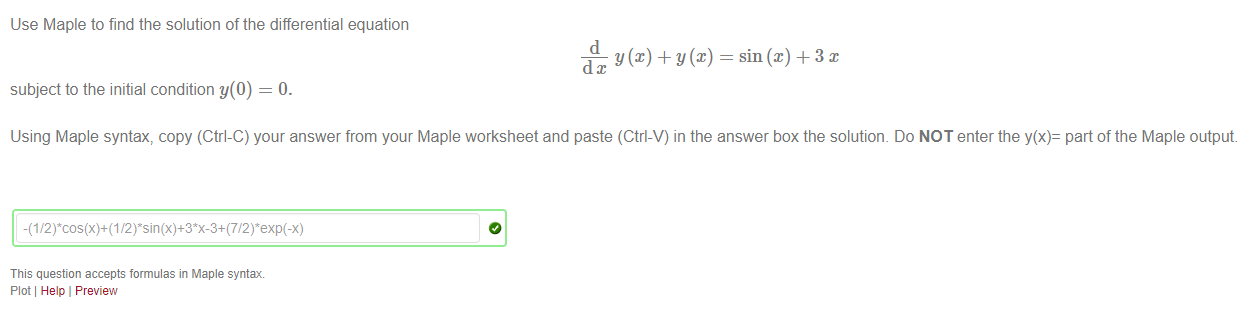 Machine generated alternative text:
Use Maple to find the solution of the differential equation 
d 
— sin@) + 3 x 
subject to the initial condition y(O) = O. 
Using Maple syntax, copy (Ctrl-C) your answer from your Maple worksheet and paste (Ctrl-V) in the answer box the solutiom Do NOT enter the y(x)- part of the Maple output 
This question accepts formulas in Maple syntax 
Plot Help I Preview 