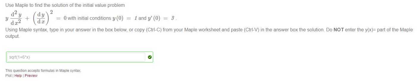 Machine generated alternative text:
Use Maple to find the solution of the initial value problem 
2 
_4_ 
Y 
d x2 
0 with initial conditions y (0) 
1 and y' (0) — 
3 
Using Maple syntax, type in your answer in the box below, or copy (Ctrl-C) from your Maple worksheet and paste (Ctrl-V) in the answer box the solutiom Do NOT enter the y(x)= part of the Maple 
output 
This question accepts formulas in Maple syntax 
Plot Help I Preview 